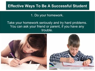 Effective Ways To Be A Successful Student
1. Do your homework.
Take your homework seriously and try hard problems.
You can ask your friend or parent, if you have any
trouble.
 