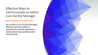 Effective Ways to
Communicate as Admin
cum Facility Manager
As an Admin cum Facility Manager,
effective communication is
essential for smooth operations
and maintaining a positive work
environment.
 