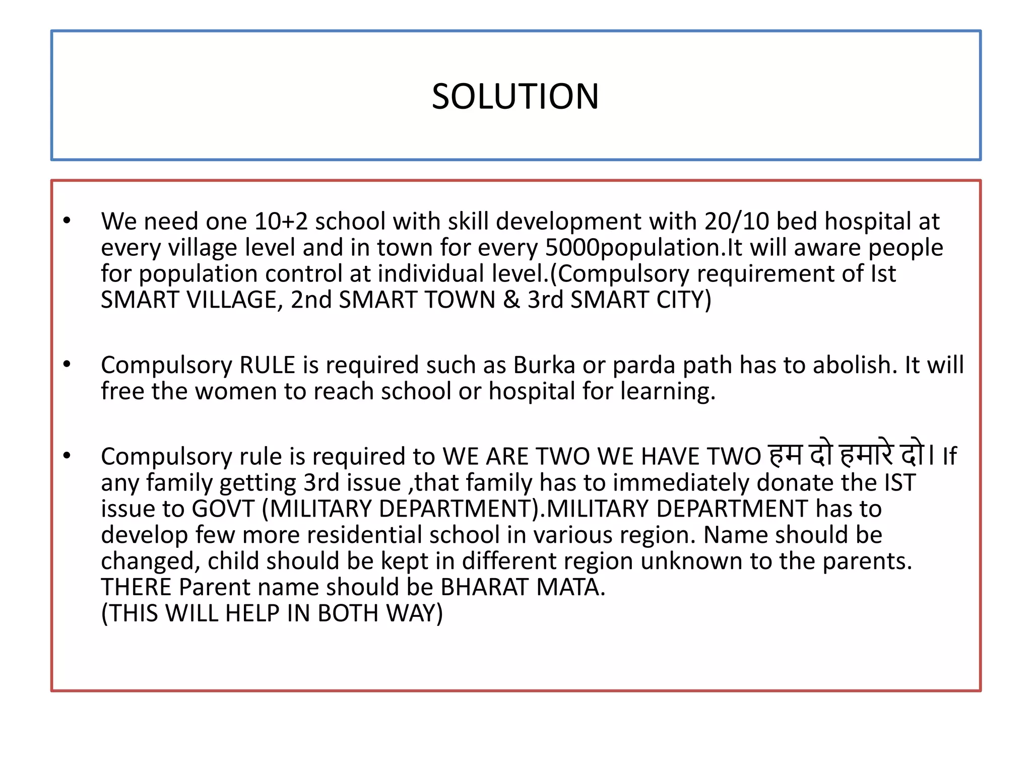 SOLUTION
• We need one 10+2 school with skill development with 20/10 bed hospital at
every village level and in town for every 5000population.It will aware people
for population control at individual level.(Compulsory requirement of Ist
SMART VILLAGE, 2nd SMART TOWN & 3rd SMART CITY)
• Compulsory RULE is required such as Burka or parda path has to abolish. It will
free the women to reach school or hospital for learning.
• Compulsory rule is required to WE ARE TWO WE HAVE TWO हम दो हमारे दो। If
any family getting 3rd issue ,that family has to immediately donate the IST
issue to GOVT (MILITARY DEPARTMENT).MILITARY DEPARTMENT has to
develop few more residential school in various region. Name should be
changed, child should be kept in different region unknown to the parents.
THERE Parent name should be BHARAT MATA.
(THIS WILL HELP IN BOTH WAY)
 