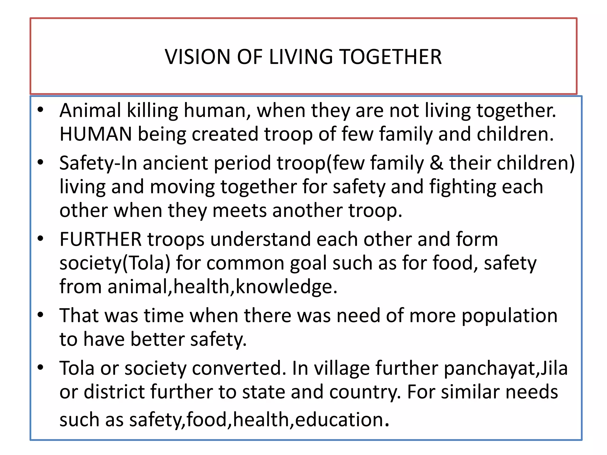 VISION OF LIVING TOGETHER
• Animal killing human, when they are not living together.
HUMAN being created troop of few family and children.
• Safety-In ancient period troop(few family & their children)
living and moving together for safety and fighting each
other when they meets another troop.
• FURTHER troops understand each other and form
society(Tola) for common goal such as for food, safety
from animal,health,knowledge.
• That was time when there was need of more population
to have better safety.
• Tola or society converted. In village further panchayat,Jila
or district further to state and country. For similar needs
such as safety,food,health,education.
 