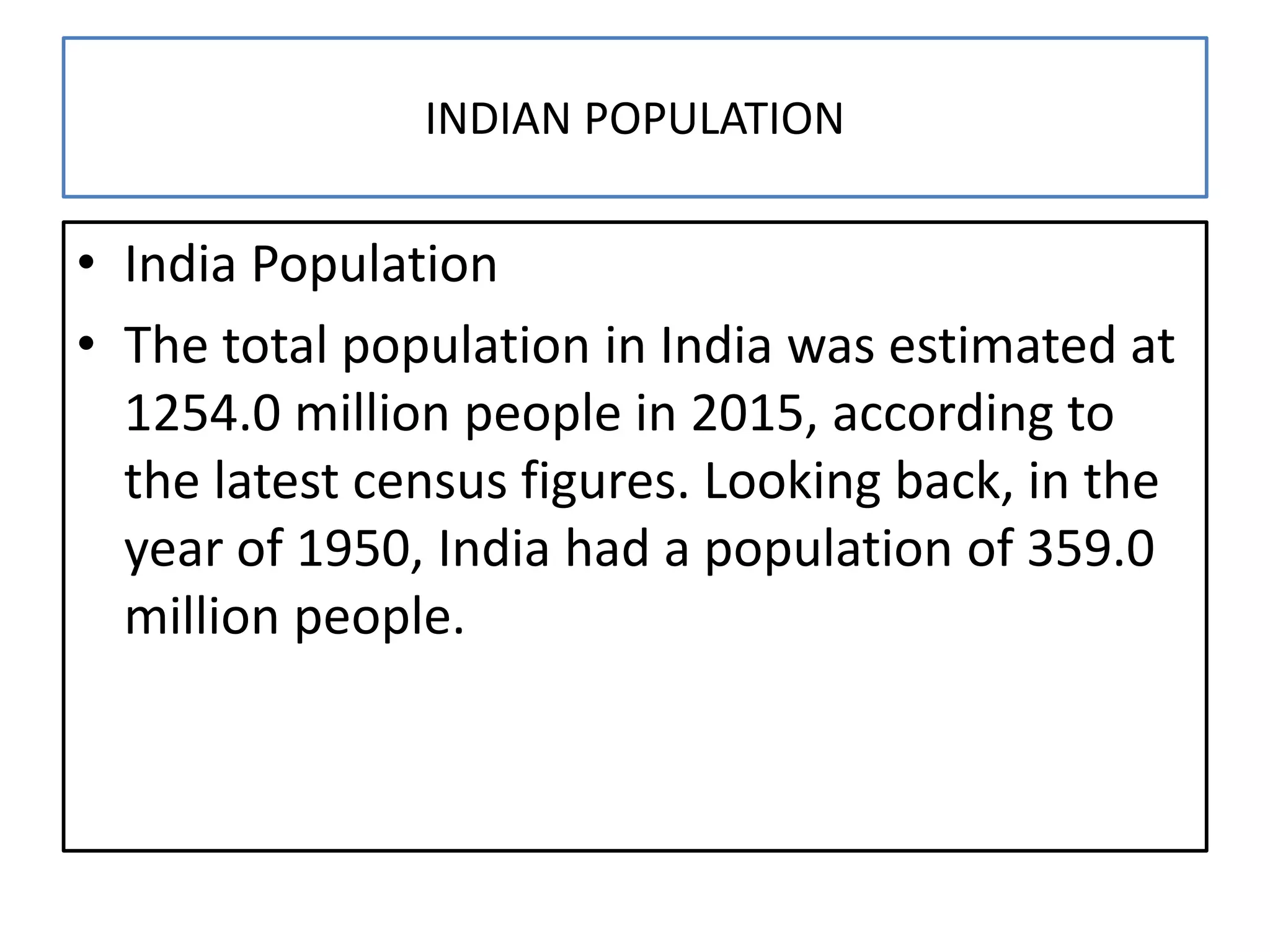 INDIAN POPULATION
• India Population
• The total population in India was estimated at
1254.0 million people in 2015, according to
the latest census figures. Looking back, in the
year of 1950, India had a population of 359.0
million people.
 