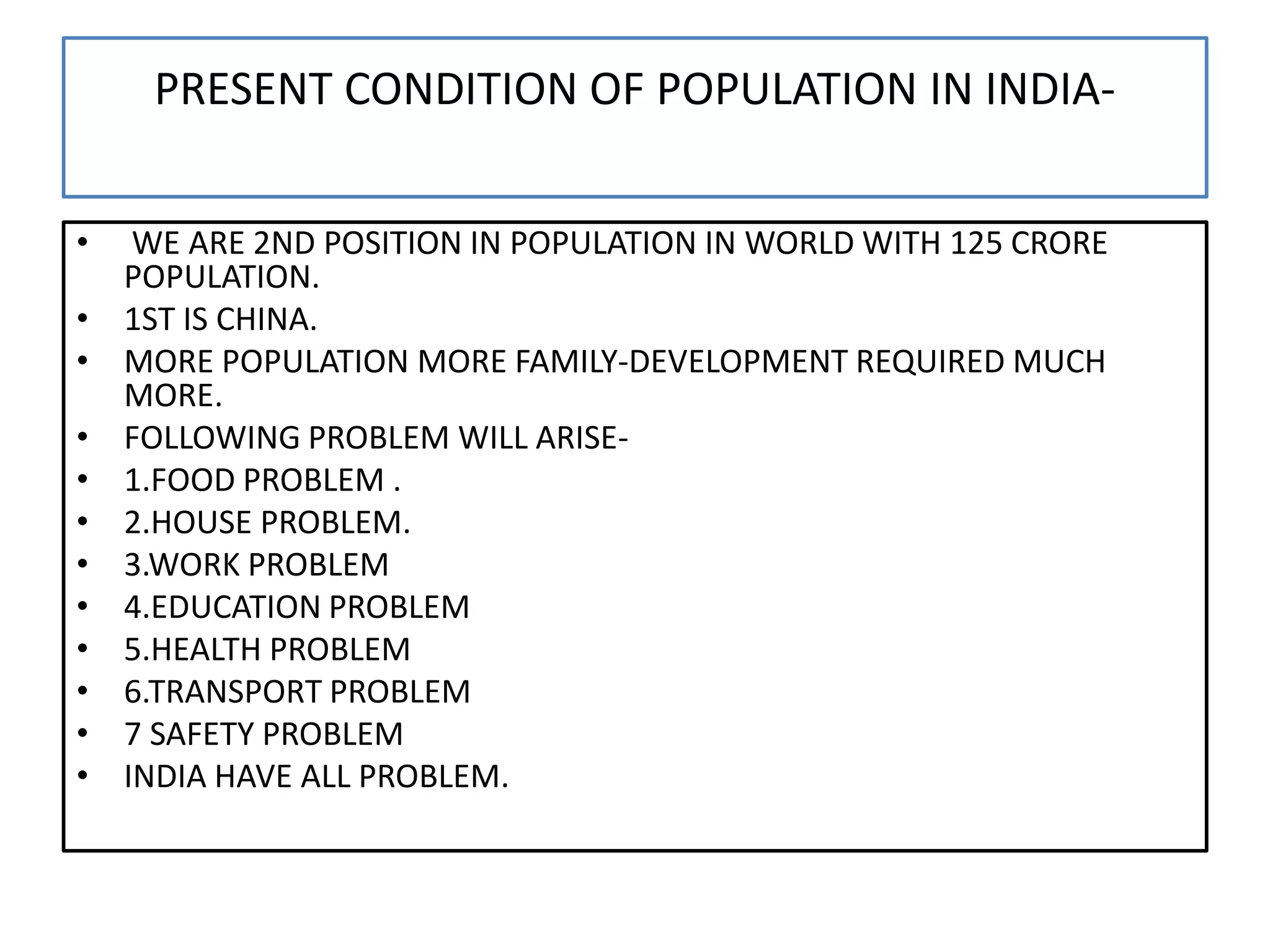 PRESENT CONDITION OF POPULATION IN INDIA-
• WE ARE 2ND POSITION IN POPULATION IN WORLD WITH 125 CRORE
POPULATION.
• 1ST IS CHINA.
• MORE POPULATION MORE FAMILY-DEVELOPMENT REQUIRED MUCH
MORE.
• FOLLOWING PROBLEM WILL ARISE-
• 1.FOOD PROBLEM .
• 2.HOUSE PROBLEM.
• 3.WORK PROBLEM
• 4.EDUCATION PROBLEM
• 5.HEALTH PROBLEM
• 6.TRANSPORT PROBLEM
• 7 SAFETY PROBLEM
• INDIA HAVE ALL PROBLEM.
 