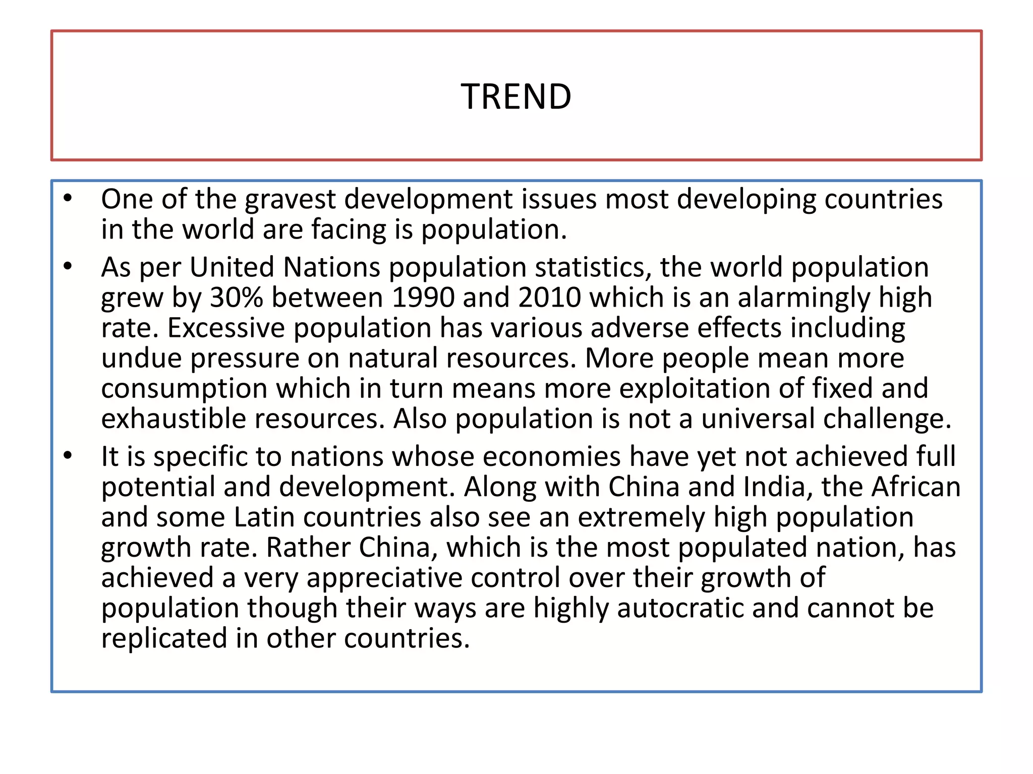 TREND
• One of the gravest development issues most developing countries
in the world are facing is population.
• As per United Nations population statistics, the world population
grew by 30% between 1990 and 2010 which is an alarmingly high
rate. Excessive population has various adverse effects including
undue pressure on natural resources. More people mean more
consumption which in turn means more exploitation of fixed and
exhaustible resources. Also population is not a universal challenge.
• It is specific to nations whose economies have yet not achieved full
potential and development. Along with China and India, the African
and some Latin countries also see an extremely high population
growth rate. Rather China, which is the most populated nation, has
achieved a very appreciative control over their growth of
population though their ways are highly autocratic and cannot be
replicated in other countries.
 
