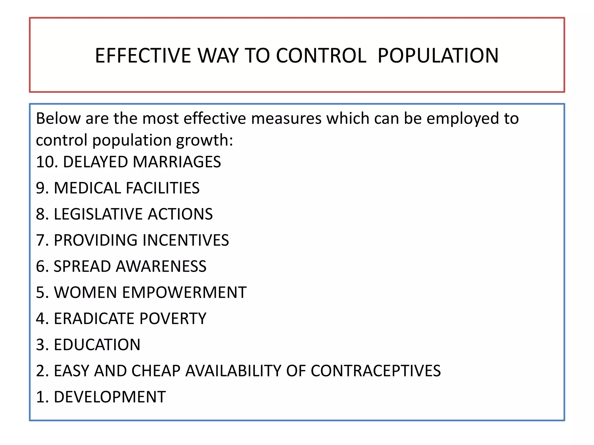 EFFECTIVE WAY TO CONTROL POPULATION
Below are the most effective measures which can be employed to
control population growth:
10. DELAYED MARRIAGES
9. MEDICAL FACILITIES
8. LEGISLATIVE ACTIONS
7. PROVIDING INCENTIVES
6. SPREAD AWARENESS
5. WOMEN EMPOWERMENT
4. ERADICATE POVERTY
3. EDUCATION
2. EASY AND CHEAP AVAILABILITY OF CONTRACEPTIVES
1. DEVELOPMENT
 