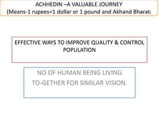 EFFECTIVE WAYS TO IMPROVE QUALITY & CONTROL
POPULATION
NO OF HUMAN BEING LIVING
TO-GETHER FOR SIMILAR VISION.
ACHHEDIN –A VALUABLE JOURNEY
(Means-1 rupees=1 dollar or 1 pound and Akhand Bharat)
 