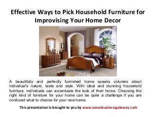 Effective Ways to Pick Household Furniture for
Improvising Your Home Decor
This presentation is brought to you by www.aseanbusinessgateway.com
A beautifully and perfectly furnished home speaks volumes about
individual’s nature, taste and style. With ideal and stunning household
furniture, individuals can accentuate the look of their home. Choosing the
right kind of furniture for your home can be quite a challenge if you are
confused what to choose for your new home.
 