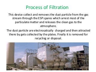 Process of Filtration 
This device collect and removes the dust particle from the gas 
stream through the ESP spares which arrest most of the 
particulate matter and releases the clean gas to the 
atmosphere. 
The dust particle are electrosatically charged and then attracted 
there by gets collected by the plates. Finally it is removed for 
recycling or disposal. 
 