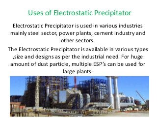 Uses of Electrostatic Precipitator 
Electrostatic Precipitator is used in various industries 
mainly steel sector, power plants, cement industry and 
other sectors. 
The Electrostatic Precipitator is available in various types 
,size and designs as per the industrial need. For huge 
amount of dust particle, multiple ESP’s can be used for 
large plants. 
 