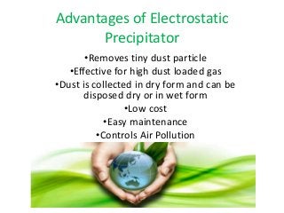 Advantages of Electrostatic 
Precipitator 
•Removes tiny dust particle 
•Effective for high dust loaded gas 
•Dust is collected in dry form and can be 
disposed dry or in wet form 
•Low cost 
•Easy maintenance 
•Controls Air Pollution 
 