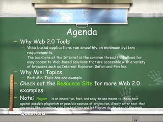Agenda Why Web 2.0 Tools Web based applications run smoothly on minimum system requirements. The backbone of the Internet is the common thread that allows for easy access to Web-based solutions that are accessible with a variety of browsers such as Internet Explorer, Safari and Firefox. Why Mini Topics Each Mini Topic has one example Check out the  Resource Site  for more Web 2.0 examples Questions: 
