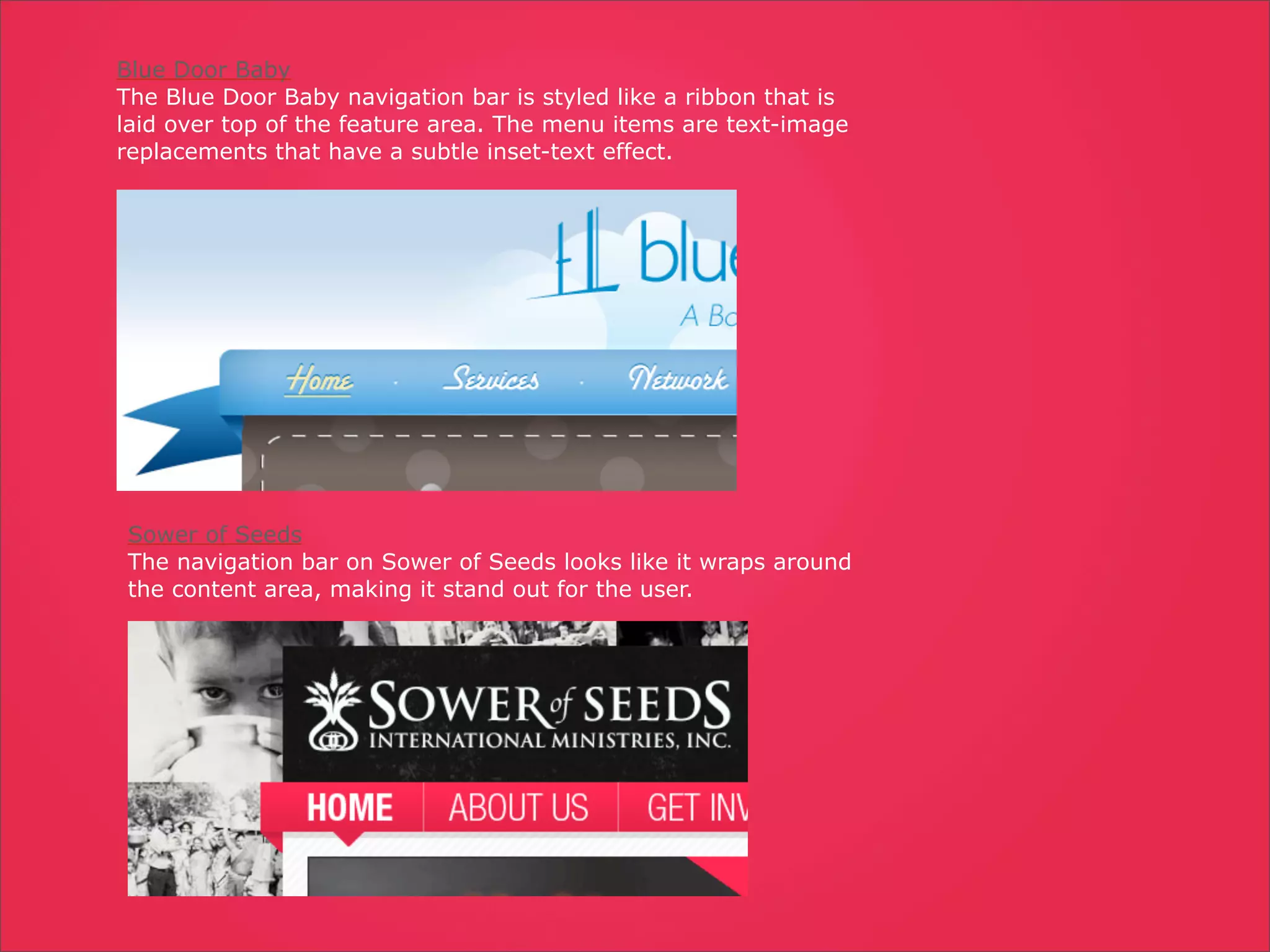 Blue Door Baby
The Blue Door Baby navigation bar is styled like a ribbon that is
laid over top of the feature area. The menu items are text-image
replacements that have a subtle inset-text effect.




Sower of Seeds
The navigation bar on Sower of Seeds looks like it wraps around
the content area, making it stand out for the user.
 