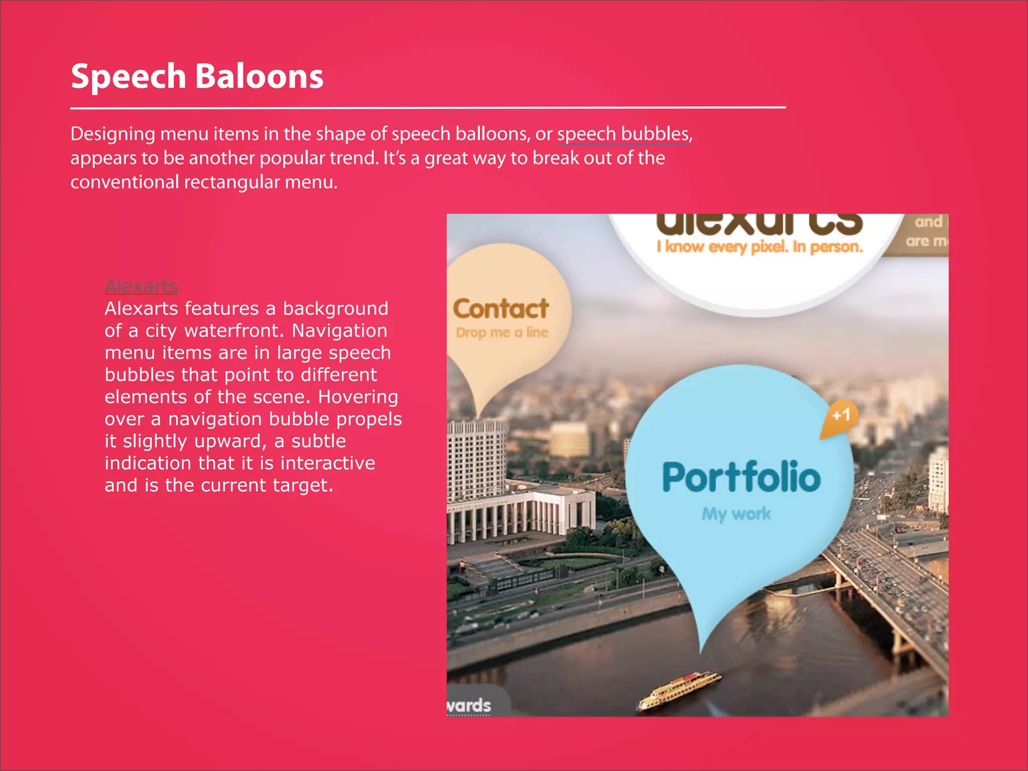 Speech Baloons
Designing menu items in the shape of speech balloons, or speech bubbles,
appears to be another popular trend. It’s a great way to break out of the
conventional rectangular menu.




    Alexarts
    Alexarts features a background
    of a city waterfront. Navigation
    menu items are in large speech
    bubbles that point to different
    elements of the scene. Hovering
    over a navigation bubble propels
    it slightly upward, a subtle
    indication that it is interactive
    and is the current target.
 