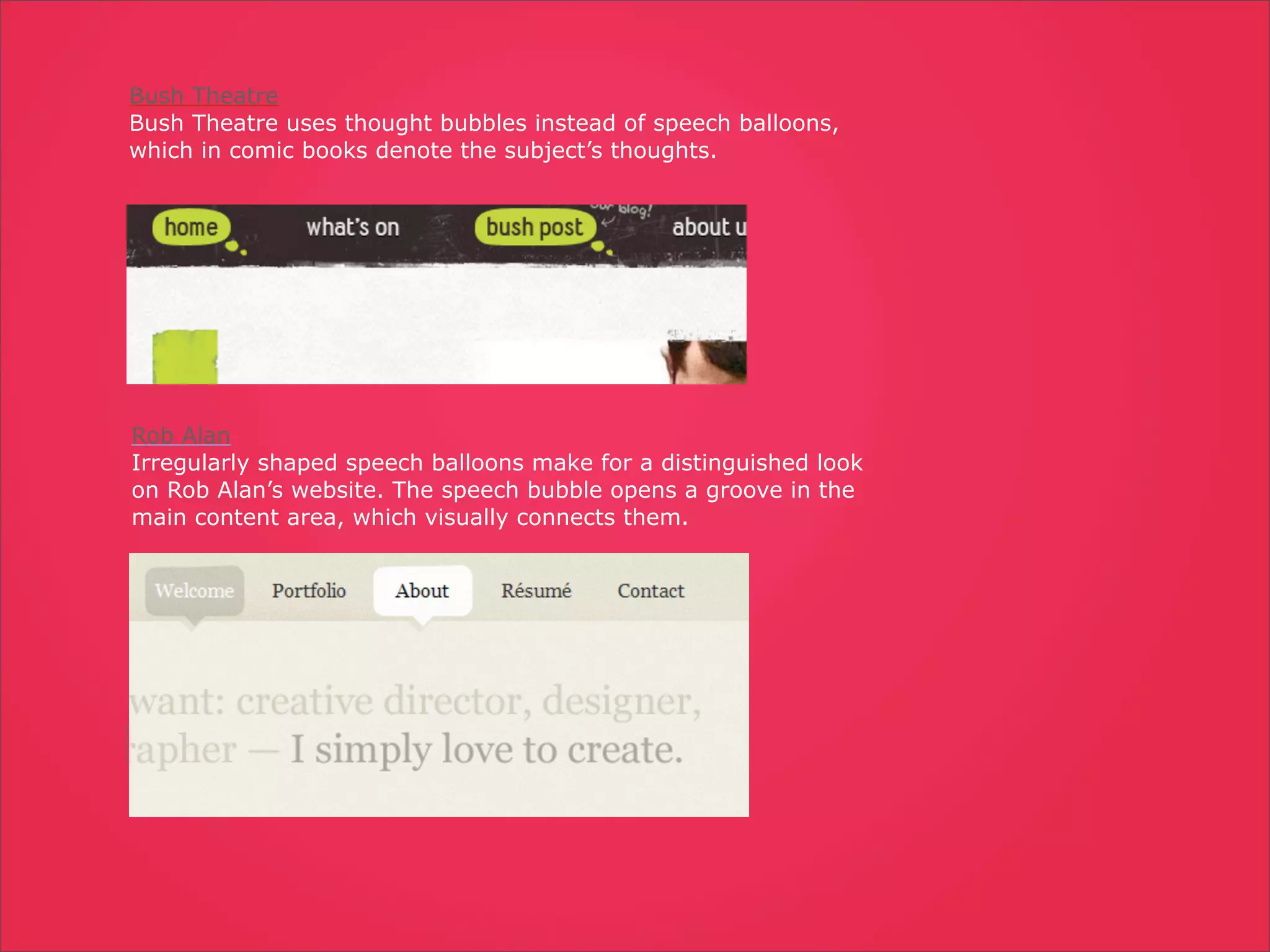 Bush Theatre
Bush Theatre uses thought bubbles instead of speech balloons,
which in comic books denote the subject’s thoughts.




Rob Alan
Irregularly shaped speech balloons make for a distinguished look
on Rob Alan’s website. The speech bubble opens a groove in the
main content area, which visually connects them.
 