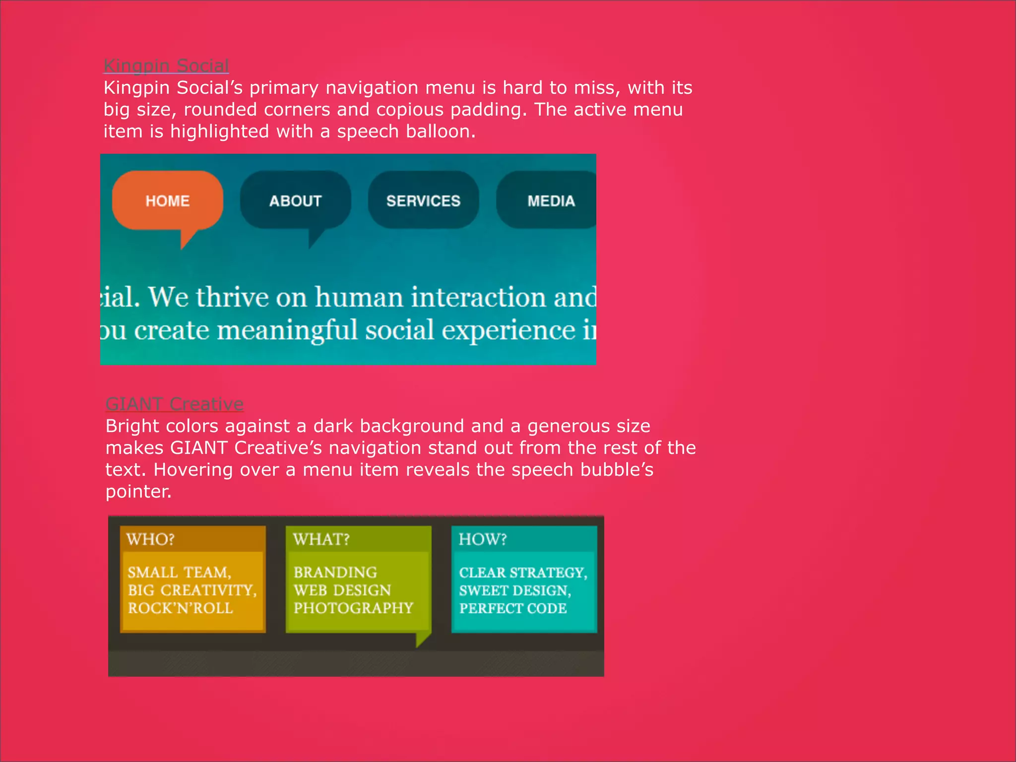Kingpin Social
Kingpin Social’s primary navigation menu is hard to miss, with its
big size, rounded corners and copious padding. The active menu
item is highlighted with a speech balloon.




GIANT Creative
Bright colors against a dark background and a generous size
makes GIANT Creative’s navigation stand out from the rest of the
text. Hovering over a menu item reveals the speech bubble’s
pointer.
 