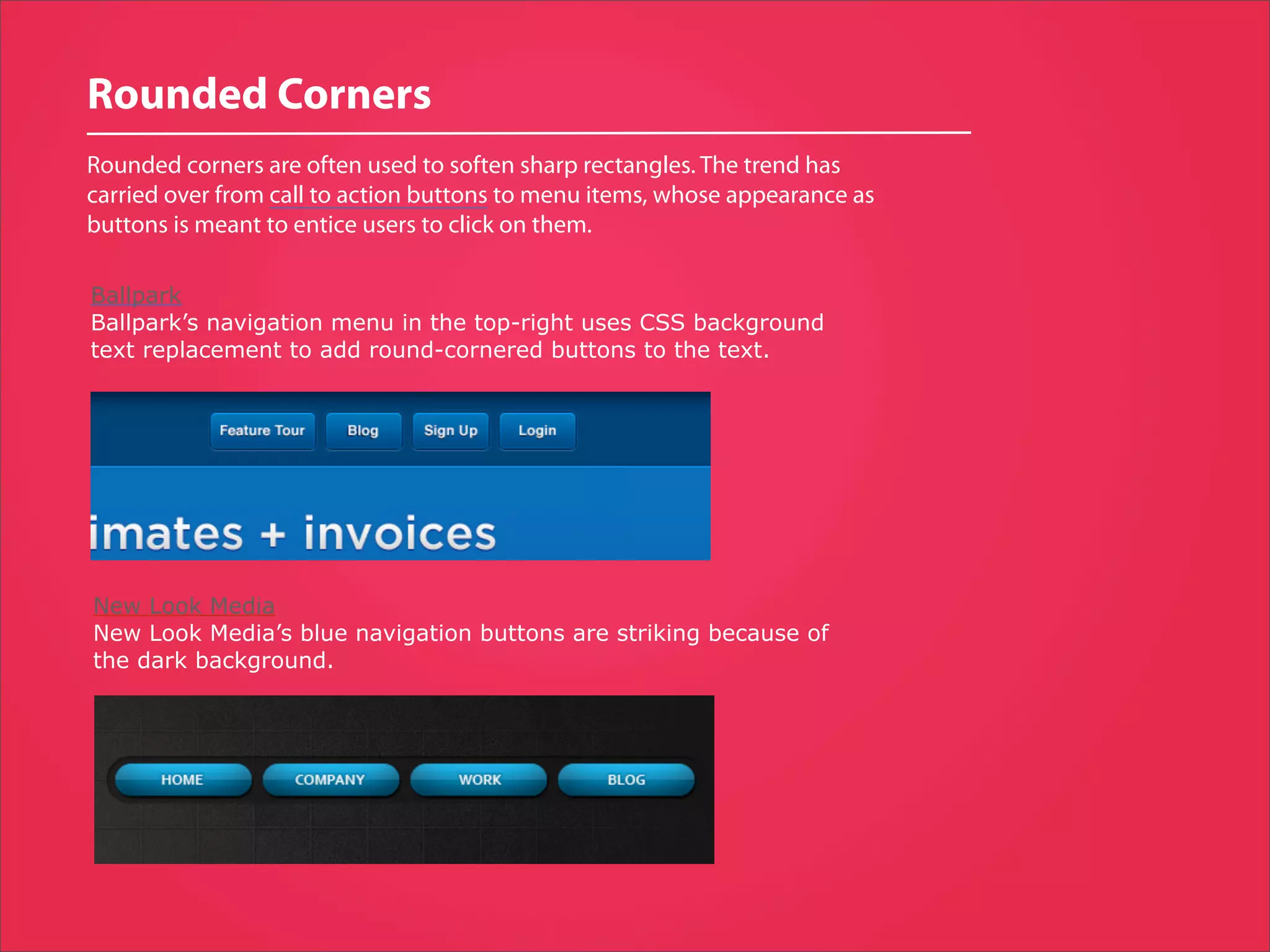Rounded Corners
Rounded corners are often used to soften sharp rectangles. The trend has
carried over from call to action buttons to menu items, whose appearance as
buttons is meant to entice users to click on them.

Ballpark
Ballpark’s navigation menu in the top-right uses CSS background
text replacement to add round-cornered buttons to the text.




New Look Media
New Look Media’s blue navigation buttons are striking because of
the dark background.
 