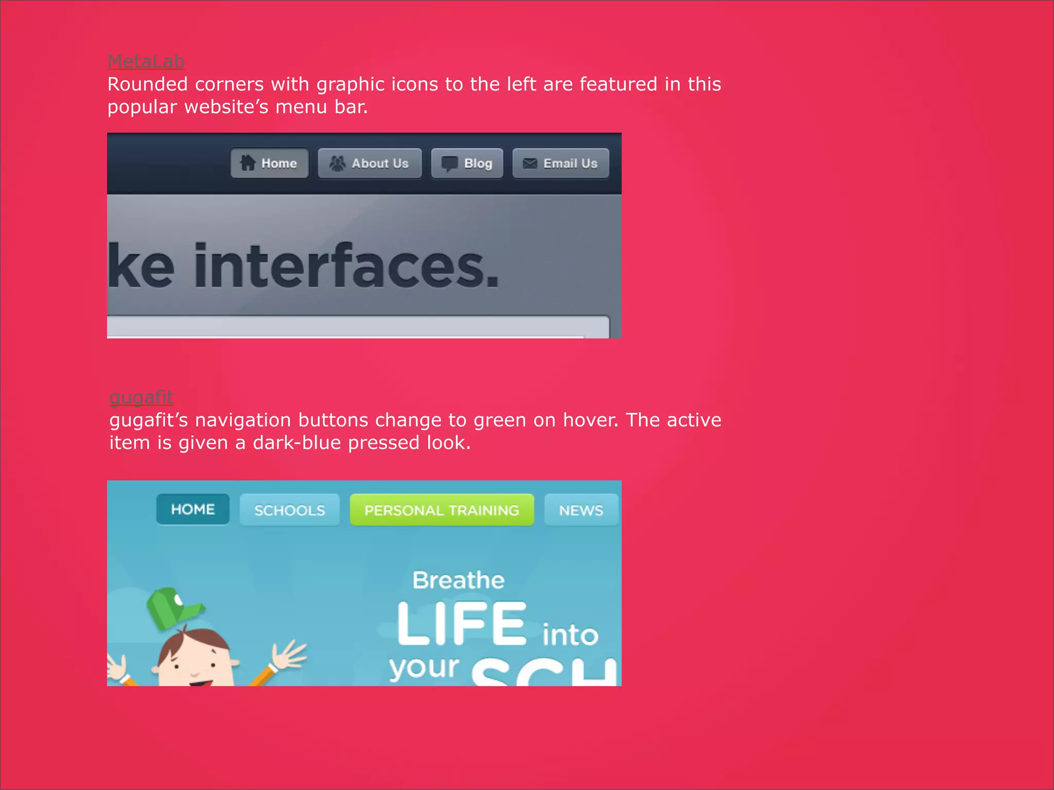 MetaLab
Rounded corners with graphic icons to the left are featured in this
popular website’s menu bar.




gugafit
gugafit’s navigation buttons change to green on hover. The active
item is given a dark-blue pressed look.
 
