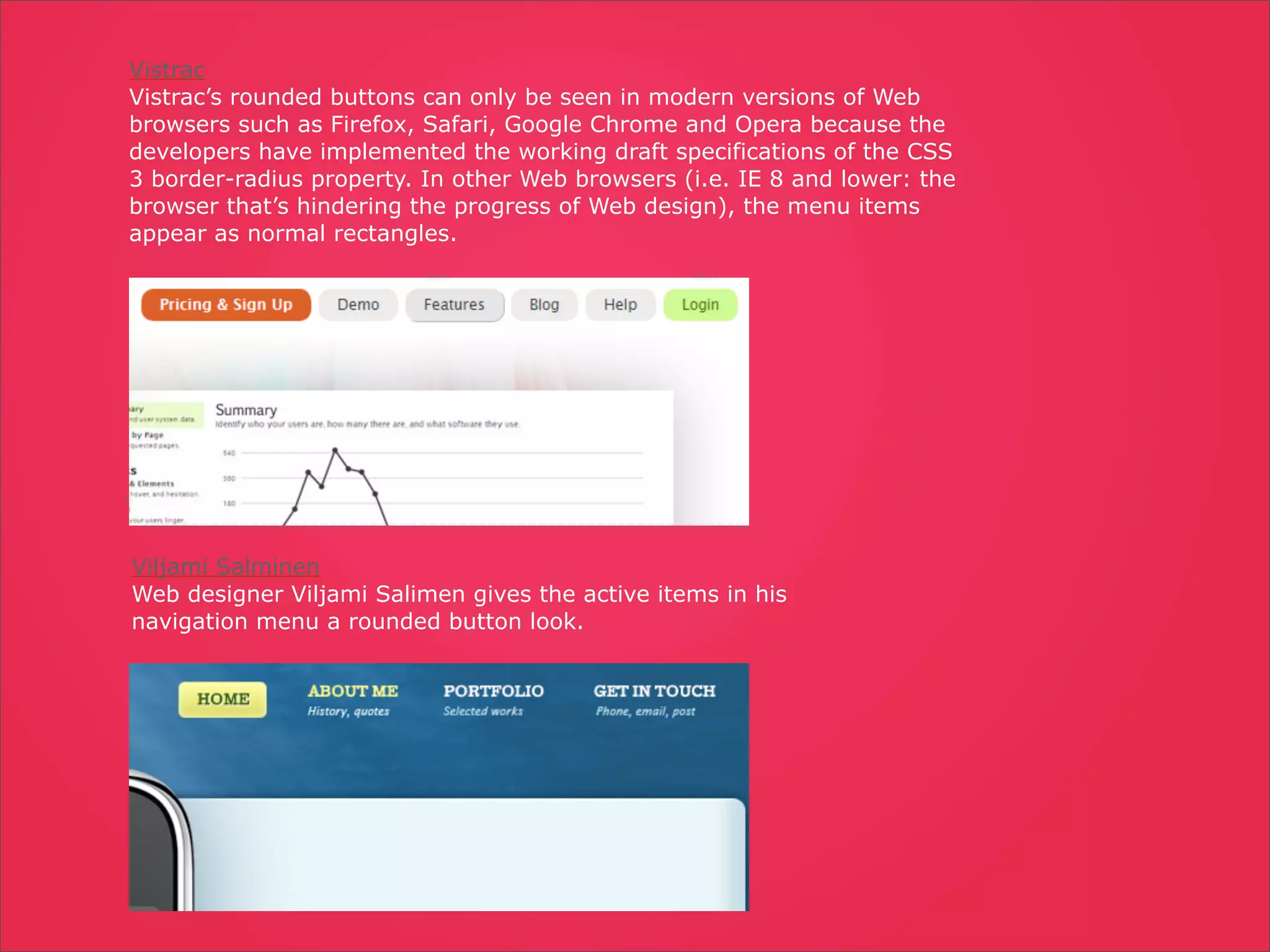 Vistrac
Vistrac’s rounded buttons can only be seen in modern versions of Web
browsers such as Firefox, Safari, Google Chrome and Opera because the
developers have implemented the working draft specifications of the CSS
3 border-radius property. In other Web browsers (i.e. IE 8 and lower: the
browser that’s hindering the progress of Web design), the menu items
appear as normal rectangles.




Viljami Salminen
Web designer Viljami Salimen gives the active items in his
navigation menu a rounded button look.
 