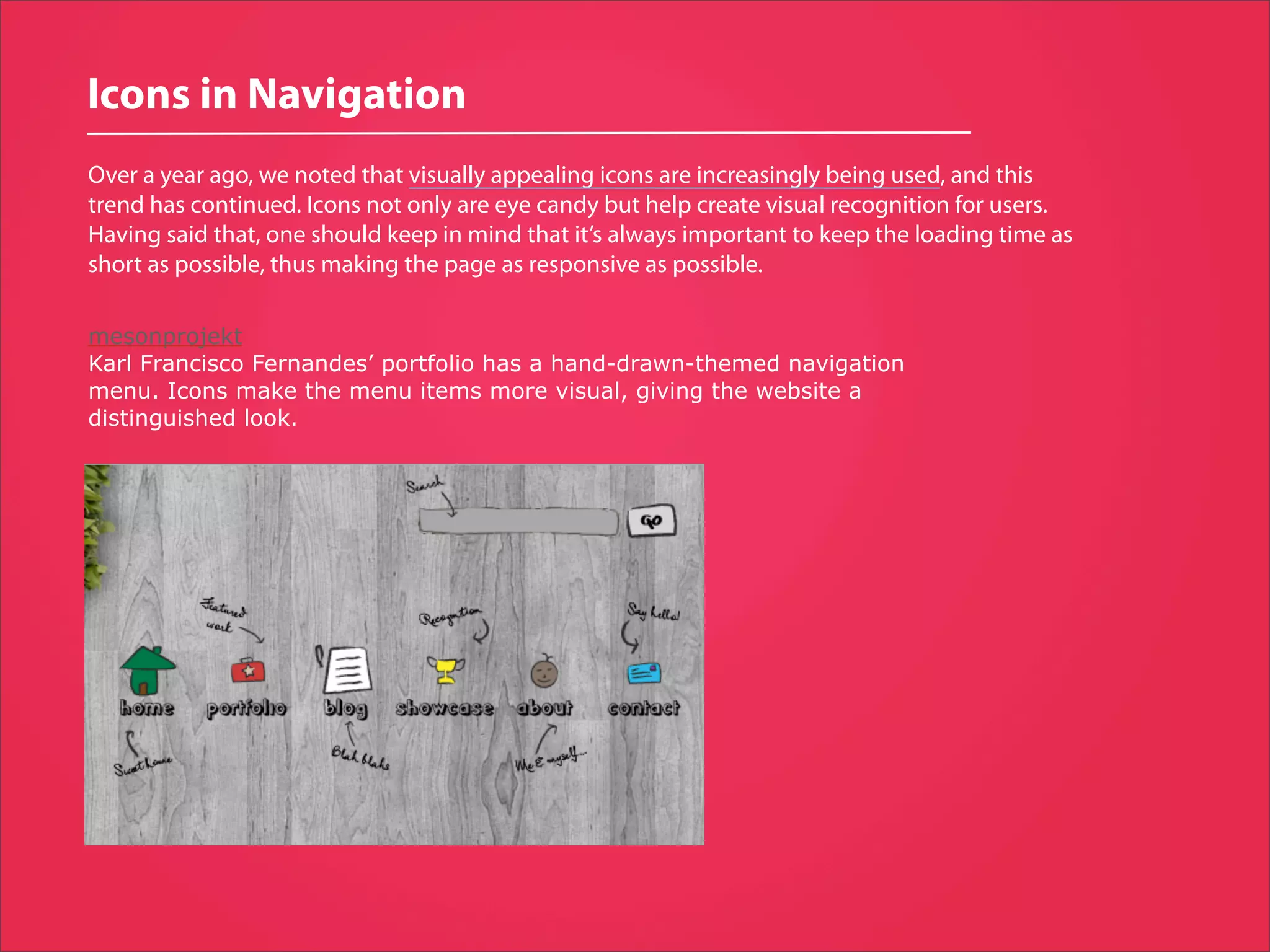 Icons in Navigation
Over a year ago, we noted that visually appealing icons are increasingly being used, and this
trend has continued. Icons not only are eye candy but help create visual recognition for users.
Having said that, one should keep in mind that it’s always important to keep the loading time as
short as possible, thus making the page as responsive as possible.

mesonprojekt
Karl Francisco Fernandes’ portfolio has a hand-drawn-themed navigation
menu. Icons make the menu items more visual, giving the website a
distinguished look.
 