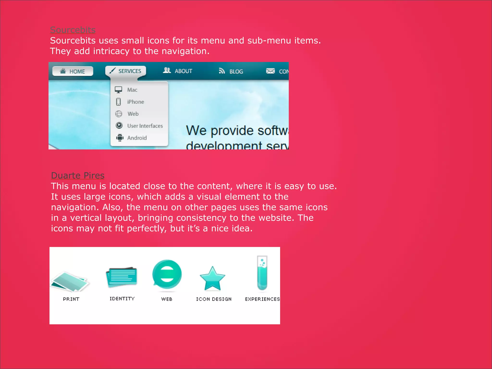 Sourcebits
Sourcebits uses small icons for its menu and sub-menu items.
They add intricacy to the navigation.




Duarte Pires
This menu is located close to the content, where it is easy to use.
It uses large icons, which adds a visual element to the
navigation. Also, the menu on other pages uses the same icons
in a vertical layout, bringing consistency to the website. The
icons may not fit perfectly, but it’s a nice idea.
 