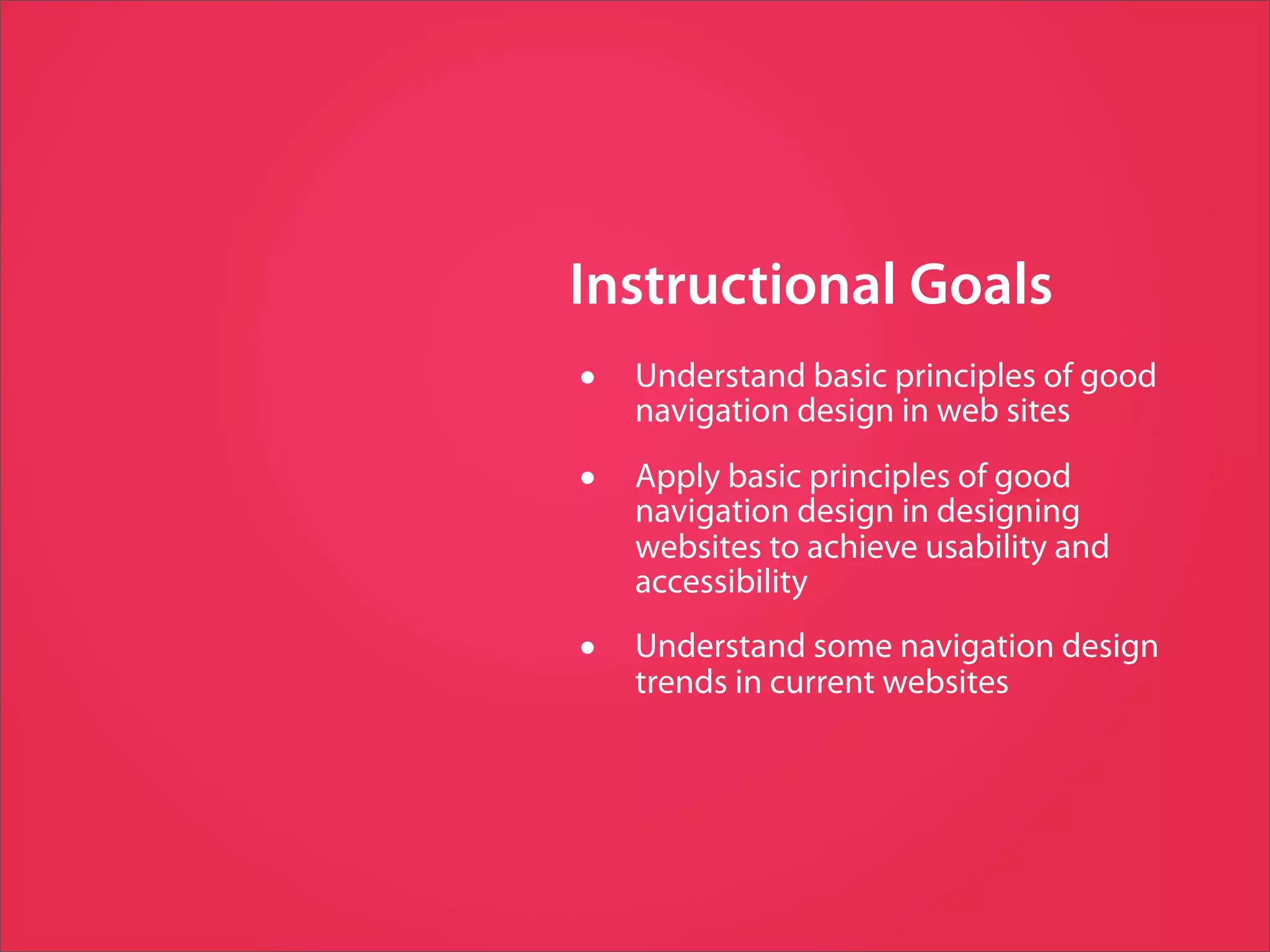 Instructional Goals
•   Understand basic principles of good
    navigation design in web sites

•   Apply basic principles of good
    navigation design in designing
    websites to achieve usability and
    accessibility

•   Understand some navigation design
    trends in current websites
 