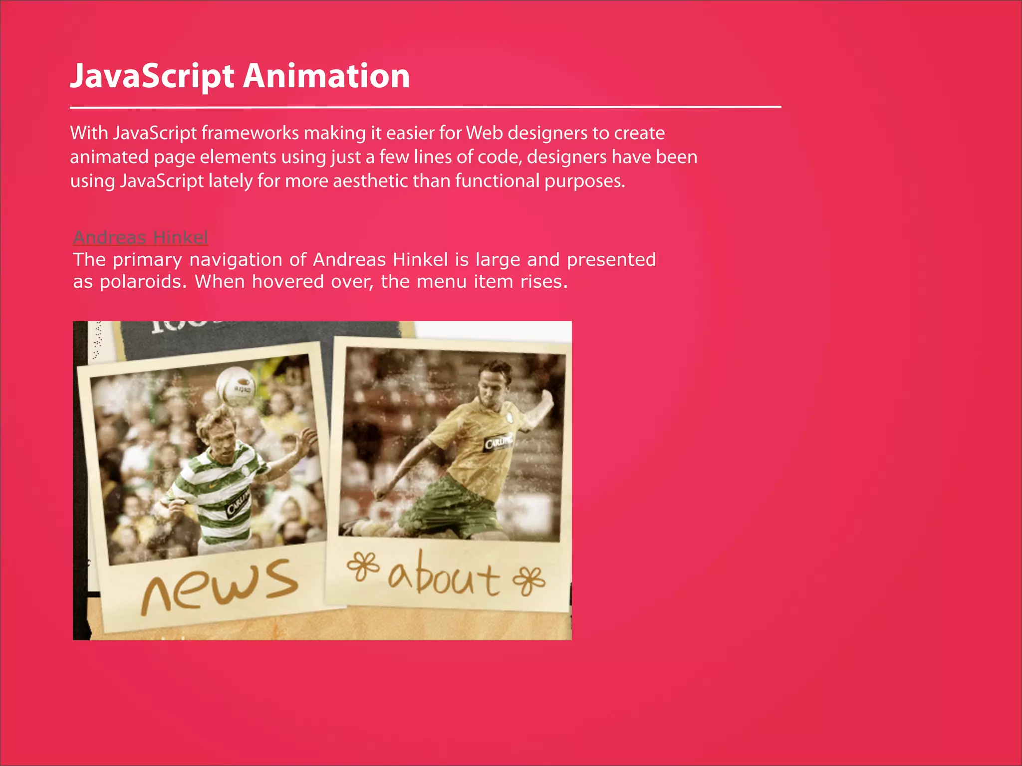 JavaScript Animation
With JavaScript frameworks making it easier for Web designers to create
animated page elements using just a few lines of code, designers have been
using JavaScript lately for more aesthetic than functional purposes.

Andreas Hinkel
The primary navigation of Andreas Hinkel is large and presented
as polaroids. When hovered over, the menu item rises.
 