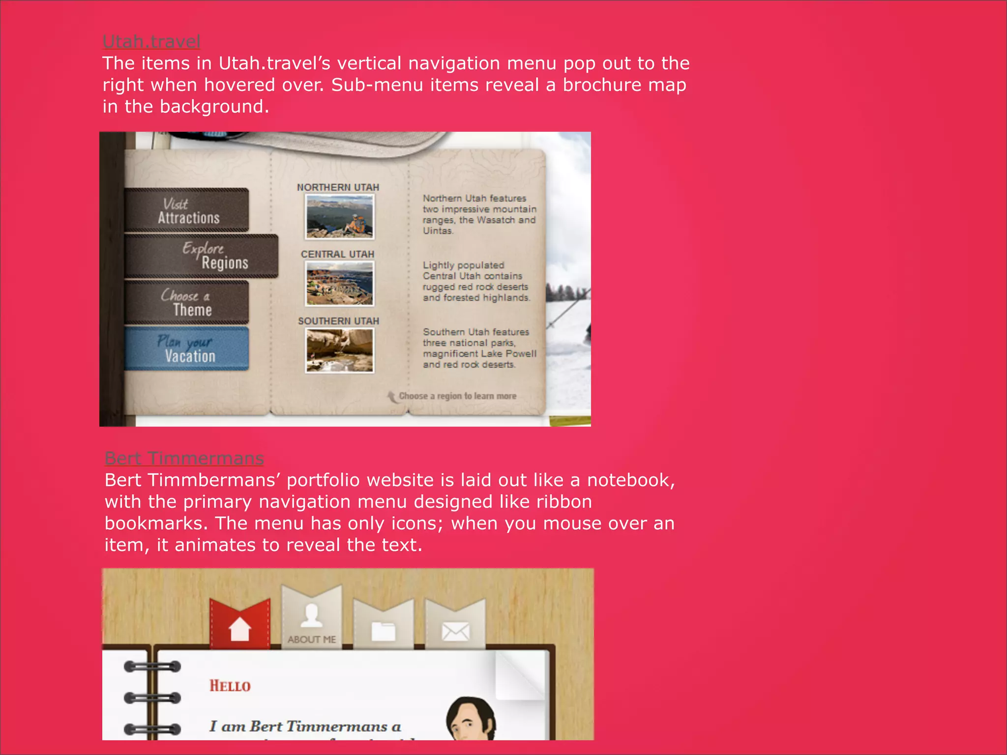 Utah.travel
The items in Utah.travel’s vertical navigation menu pop out to the
right when hovered over. Sub-menu items reveal a brochure map
in the background.




Bert Timmermans
Bert Timmbermans’ portfolio website is laid out like a notebook,
with the primary navigation menu designed like ribbon
bookmarks. The menu has only icons; when you mouse over an
item, it animates to reveal the text.
 