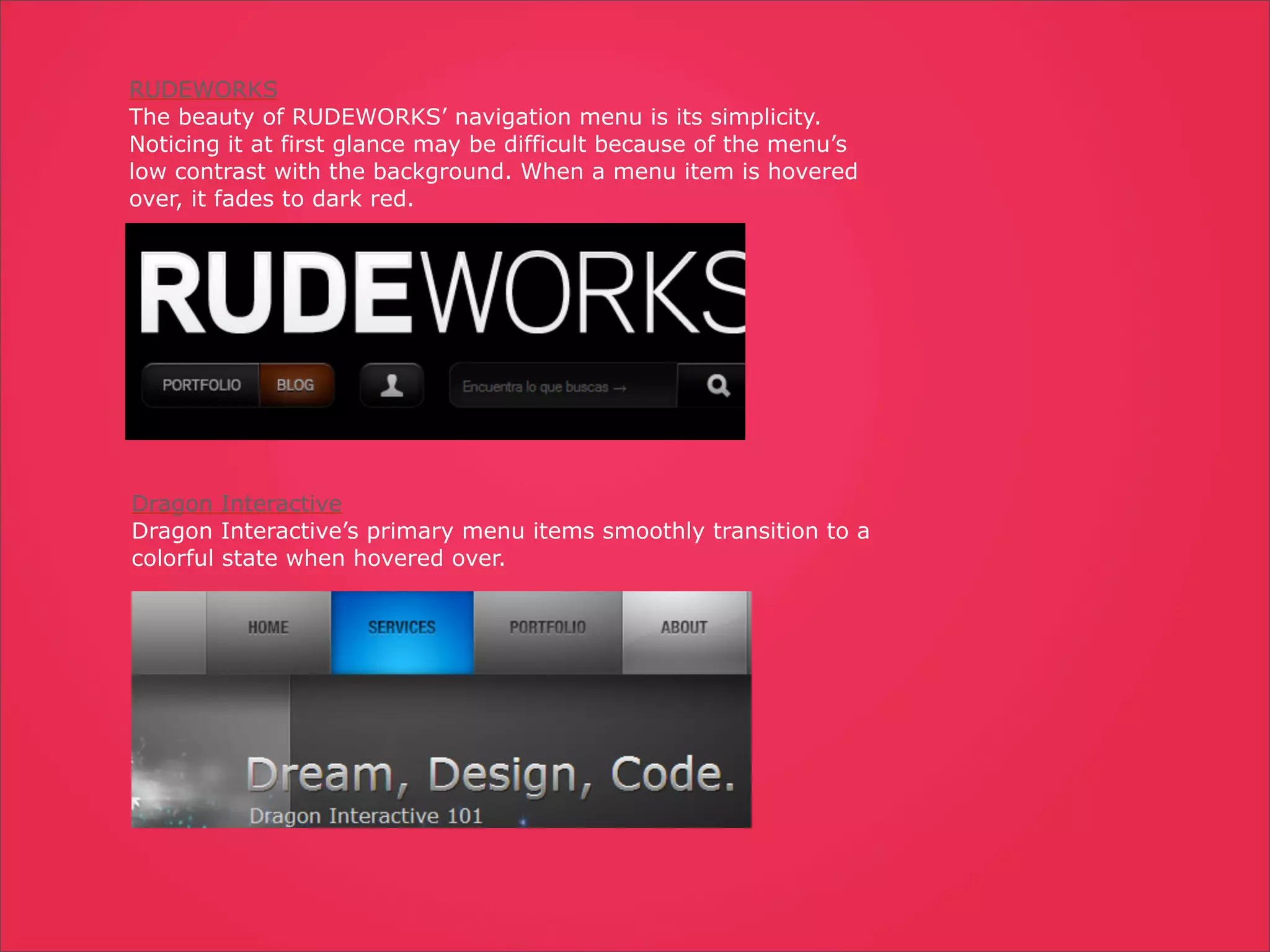 RUDEWORKS
The beauty of RUDEWORKS’ navigation menu is its simplicity.
Noticing it at first glance may be difficult because of the menu’s
low contrast with the background. When a menu item is hovered
over, it fades to dark red.




Dragon Interactive
Dragon Interactive’s primary menu items smoothly transition to a
colorful state when hovered over.
 