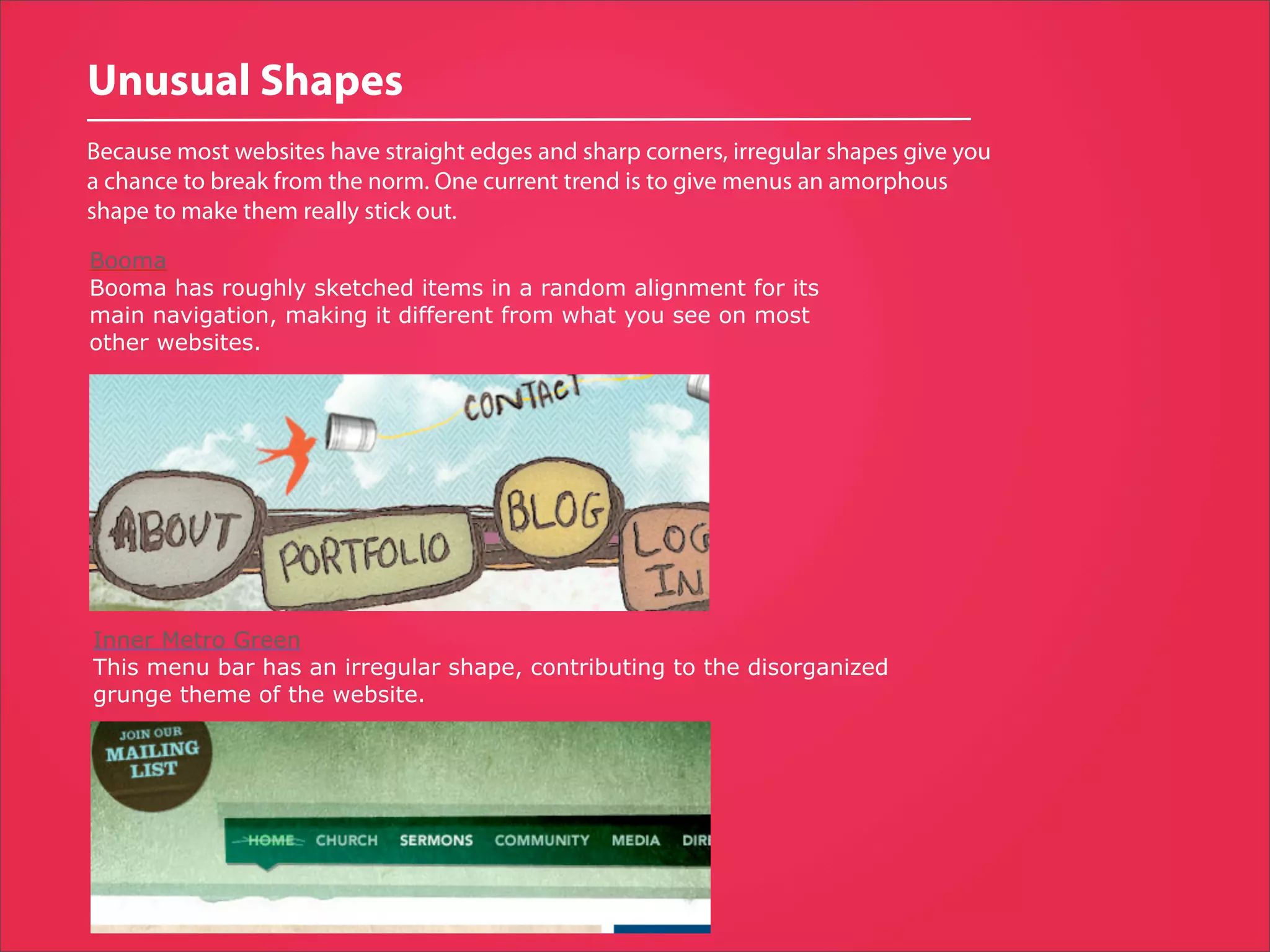 Unusual Shapes
Because most websites have straight edges and sharp corners, irregular shapes give you
a chance to break from the norm. One current trend is to give menus an amorphous
shape to make them really stick out.

Booma
Booma has roughly sketched items in a random alignment for its
main navigation, making it different from what you see on most
other websites.




Inner Metro Green
This menu bar has an irregular shape, contributing to the disorganized
grunge theme of the website.
 