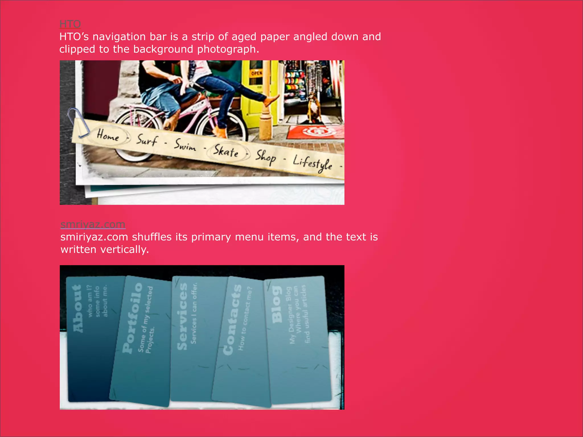 HTO
HTO’s navigation bar is a strip of aged paper angled down and
clipped to the background photograph.




smriyaz.com
smiriyaz.com shuffles its primary menu items, and the text is
written vertically.
 