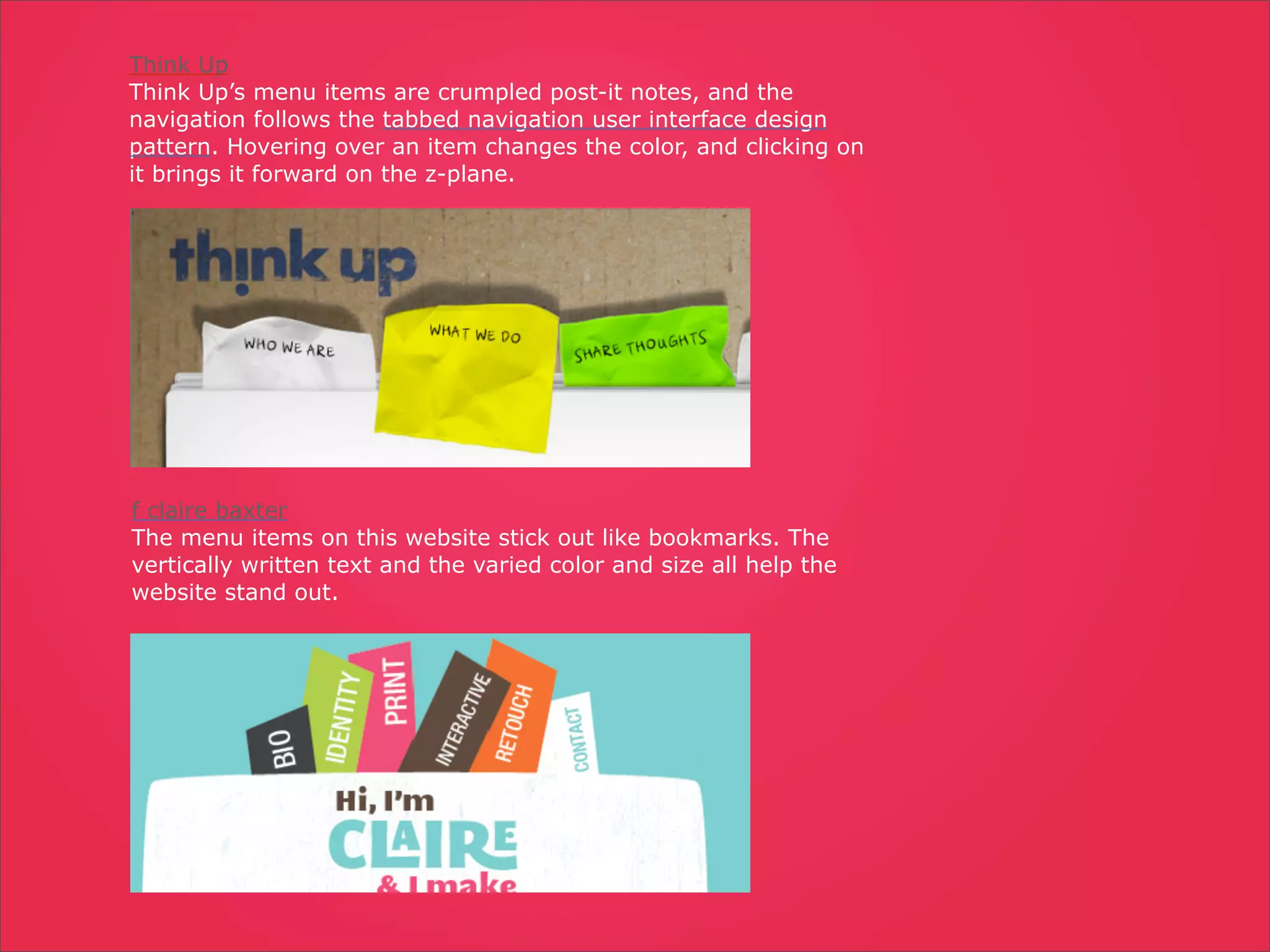 Think Up
Think Up’s menu items are crumpled post-it notes, and the
navigation follows the tabbed navigation user interface design
pattern. Hovering over an item changes the color, and clicking on
it brings it forward on the z-plane.




f claire baxter
The menu items on this website stick out like bookmarks. The
vertically written text and the varied color and size all help the
website stand out.
 