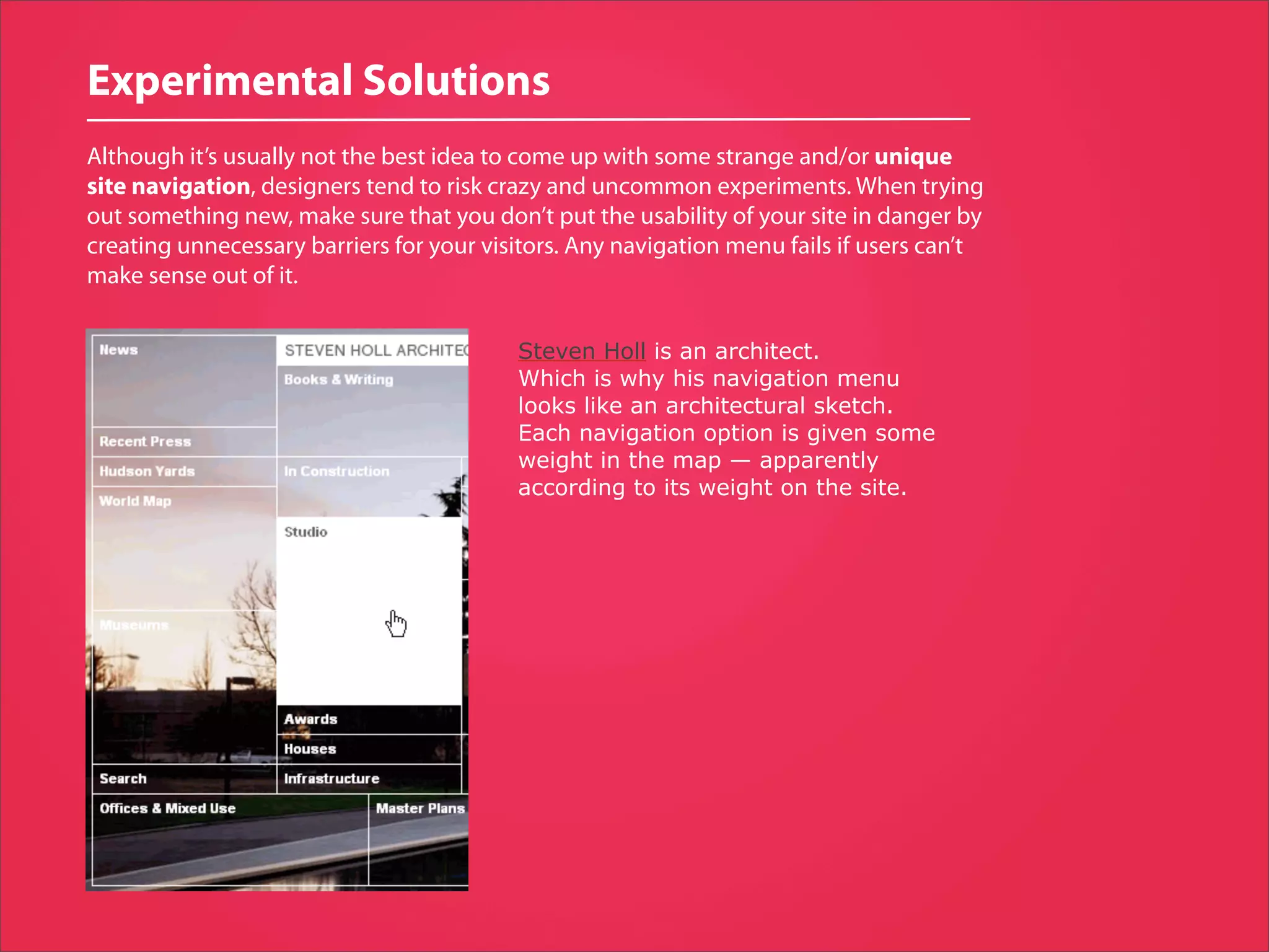 Experimental Solutions
Although it’s usually not the best idea to come up with some strange and/or unique
site navigation, designers tend to risk crazy and uncommon experiments. When trying
out something new, make sure that you don’t put the usability of your site in danger by
creating unnecessary barriers for your visitors. Any navigation menu fails if users can’t
make sense out of it.


                                          Steven Holl is an architect.
                                          Which is why his navigation menu
                                          looks like an architectural sketch.
                                          Each navigation option is given some
                                          weight in the map — apparently
                                          according to its weight on the site.
 