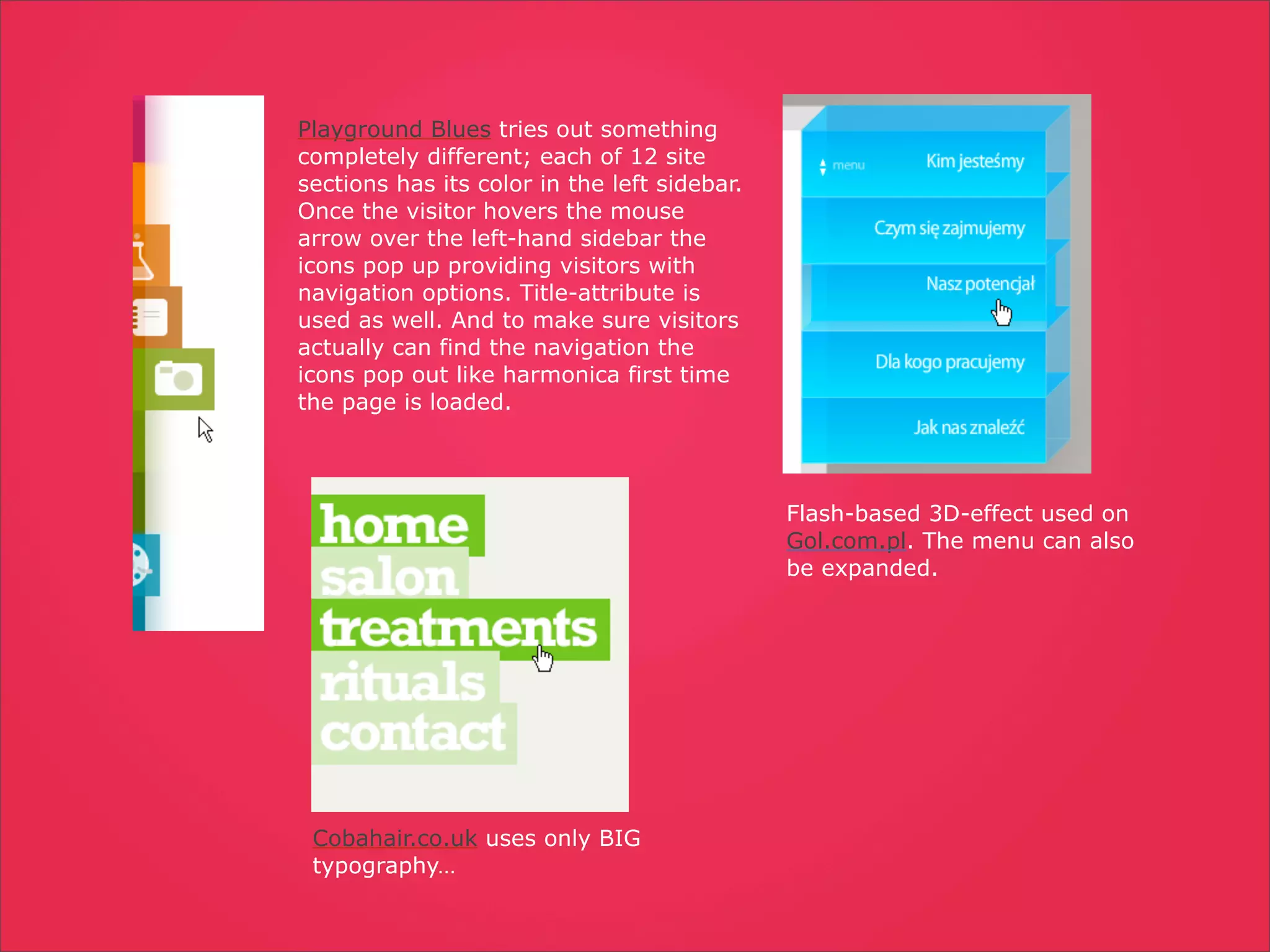 Playground Blues tries out something
completely different; each of 12 site
sections has its color in the left sidebar.
Once the visitor hovers the mouse
arrow over the left-hand sidebar the
icons pop up providing visitors with
navigation options. Title-attribute is
used as well. And to make sure visitors
actually can find the navigation the
icons pop out like harmonica first time
the page is loaded.




                                              Flash-based 3D-effect used on
                                              Gol.com.pl. The menu can also
                                              be expanded.




 Cobahair.co.uk uses only BIG
 typography…
 