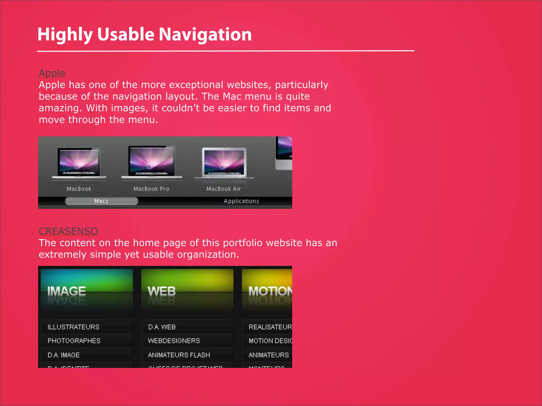 Highly Usable Navigation
Apple
Apple has one of the more exceptional websites, particularly
because of the navigation layout. The Mac menu is quite
amazing. With images, it couldn’t be easier to find items and
move through the menu.




CREASENSO
The content on the home page of this portfolio website has an
extremely simple yet usable organization.
 
