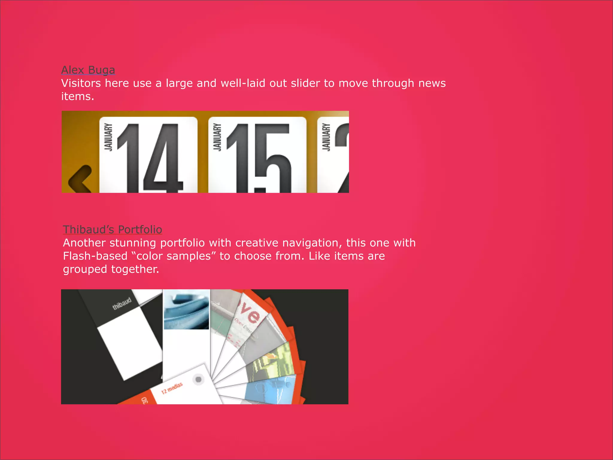 Alex Buga
Visitors here use a large and well-laid out slider to move through news
items.




Thibaud’s Portfolio
Another stunning portfolio with creative navigation, this one with
Flash-based “color samples” to choose from. Like items are
grouped together.
 