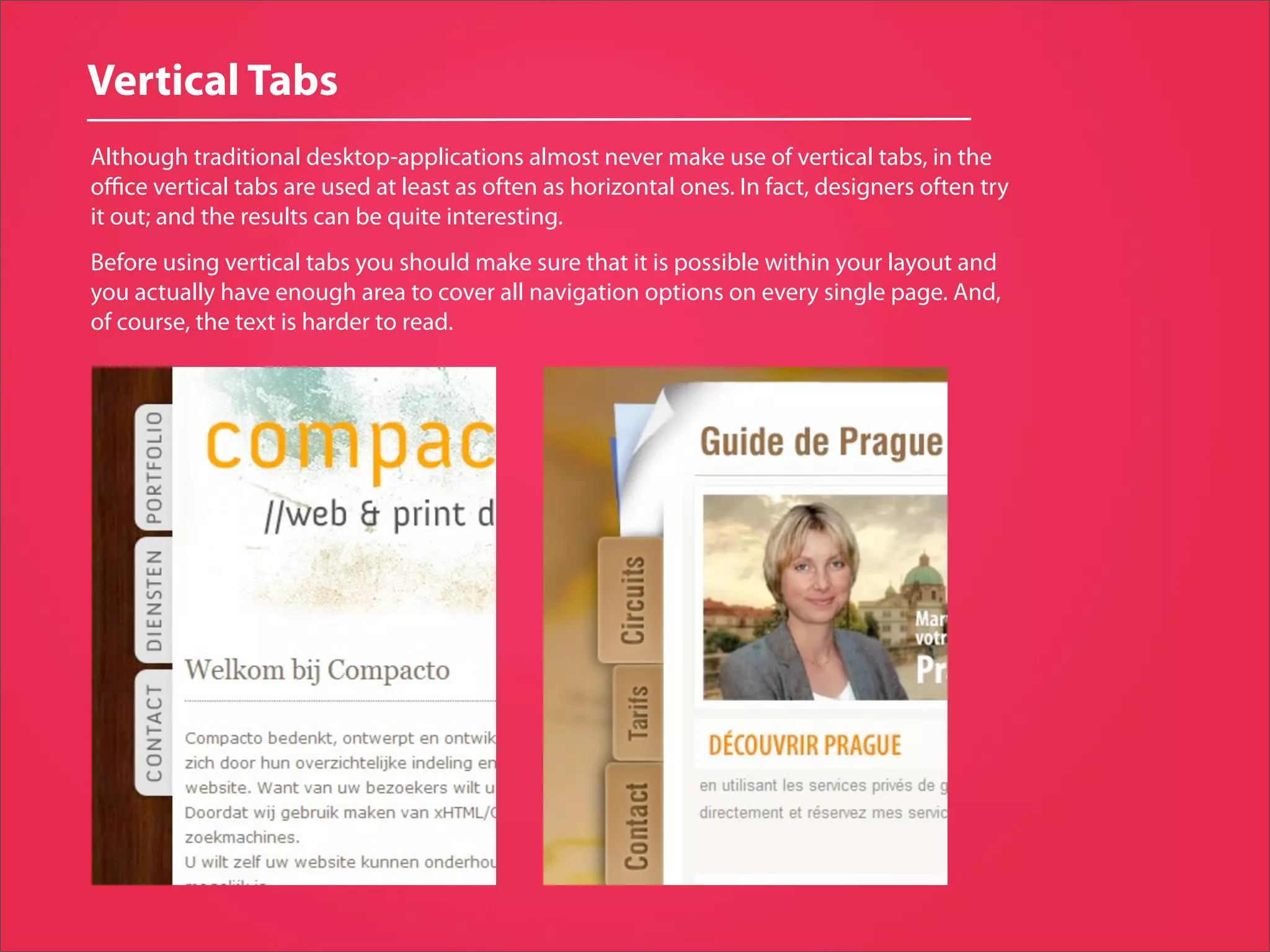 Vertical Tabs
Although traditional desktop-applications almost never make use of vertical tabs, in the
oﬃce vertical tabs are used at least as often as horizontal ones. In fact, designers often try
it out; and the results can be quite interesting.
Before using vertical tabs you should make sure that it is possible within your layout and
you actually have enough area to cover all navigation options on every single page. And,
of course, the text is harder to read.
 