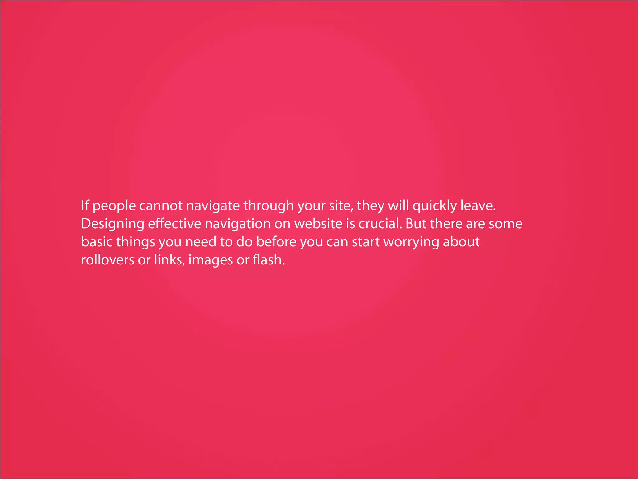 If people cannot navigate through your site, they will quickly leave.
Designing eﬀective navigation on website is crucial. But there are some
basic things you need to do before you can start worrying about
rollovers or links, images or ash.
 