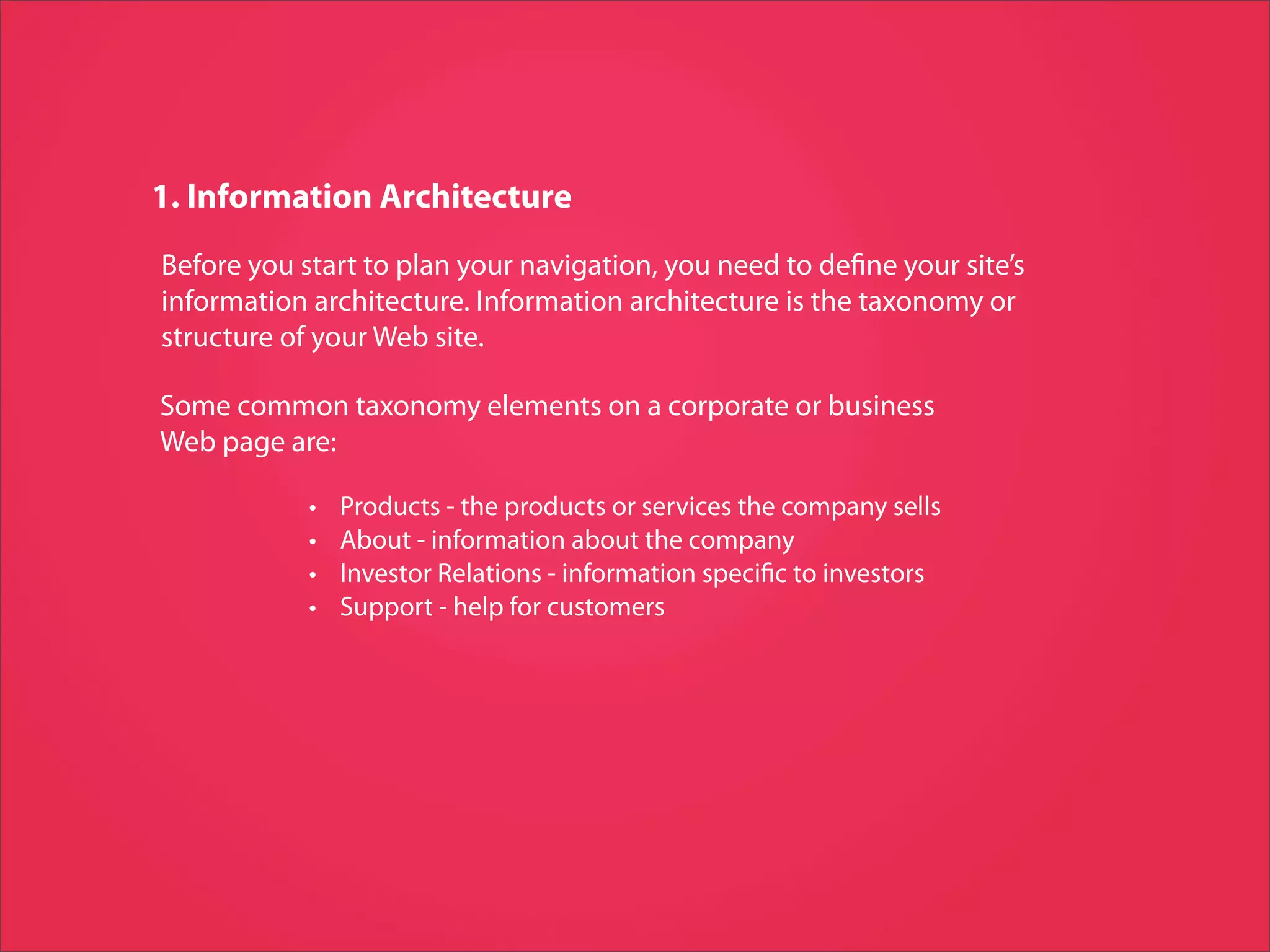 1. Information Architecture
Before you start to plan your navigation, you need to de ne your site’s
information architecture. Information architecture is the taxonomy or
structure of your Web site.

Some common taxonomy elements on a corporate or business
Web page are:

            •   Products - the products or services the company sells
            •   About - information about the company
            •   Investor Relations - information speci c to investors
            •   Support - help for customers
 