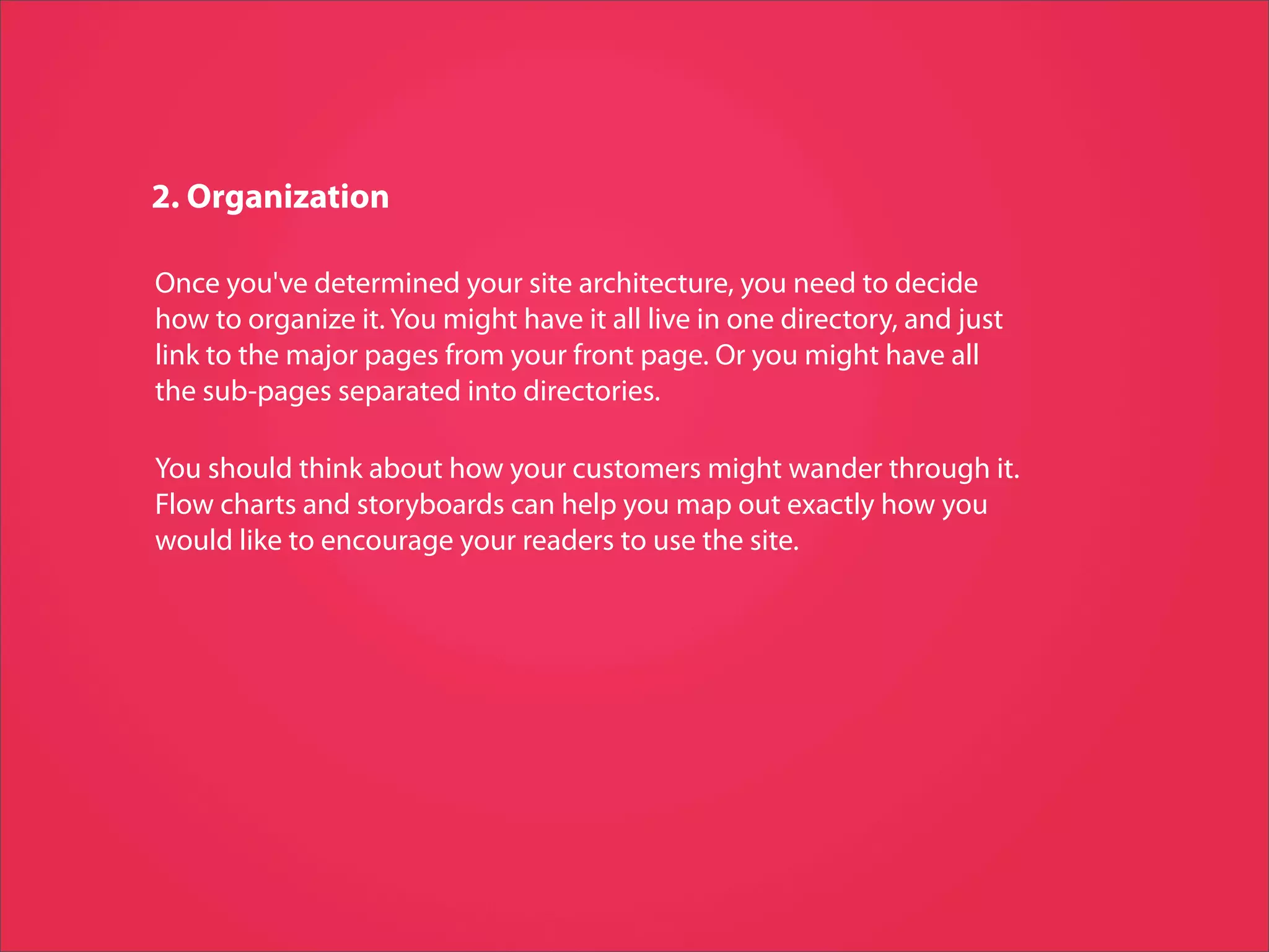 2. Organization

Once you've determined your site architecture, you need to decide
how to organize it. You might have it all live in one directory, and just
link to the major pages from your front page. Or you might have all
the sub-pages separated into directories.

You should think about how your customers might wander through it.
Flow charts and storyboards can help you map out exactly how you
would like to encourage your readers to use the site.
 