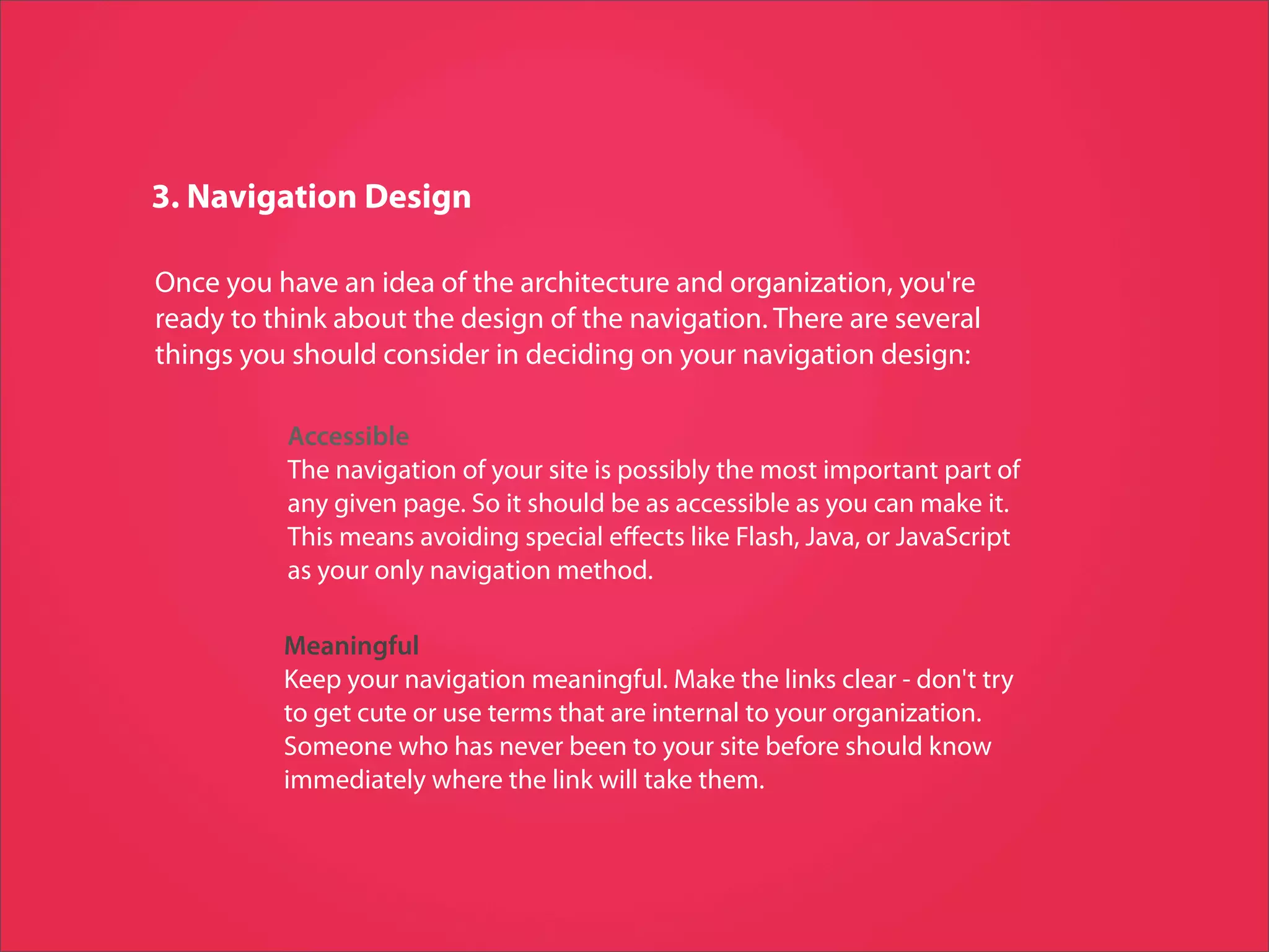 3. Navigation Design

Once you have an idea of the architecture and organization, you're
ready to think about the design of the navigation. There are several
things you should consider in deciding on your navigation design:

          Accessible
          The navigation of your site is possibly the most important part of
          any given page. So it should be as accessible as you can make it.
          This means avoiding special eﬀects like Flash, Java, or JavaScript
          as your only navigation method.

          Meaningful
          Keep your navigation meaningful. Make the links clear - don't try
          to get cute or use terms that are internal to your organization.
          Someone who has never been to your site before should know
          immediately where the link will take them.
 