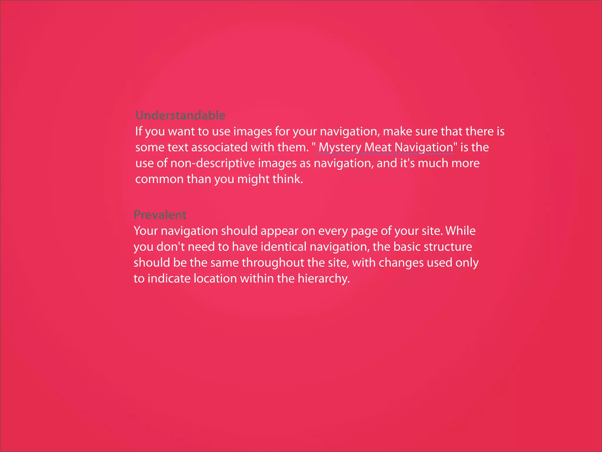 Understandable
If you want to use images for your navigation, make sure that there is
some text associated with them. " Mystery Meat Navigation" is the
use of non-descriptive images as navigation, and it's much more
common than you might think.

Prevalent
Your navigation should appear on every page of your site. While
you don't need to have identical navigation, the basic structure
should be the same throughout the site, with changes used only
to indicate location within the hierarchy.
 