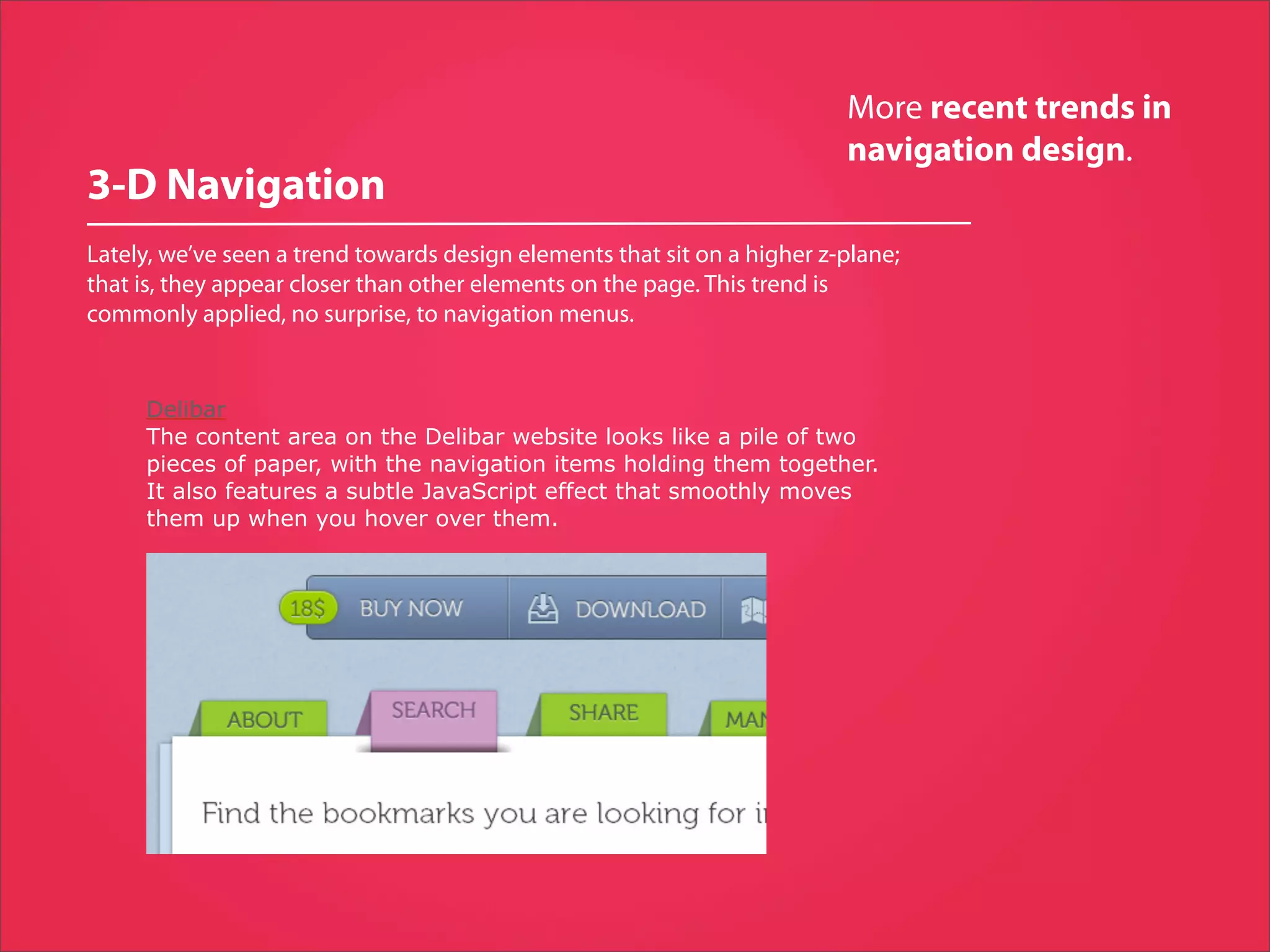 More recent trends in
                                                                          navigation design.
3-D Navigation
Lately, we’ve seen a trend towards design elements that sit on a higher z-plane;
that is, they appear closer than other elements on the page. This trend is
commonly applied, no surprise, to navigation menus.


     Delibar
     The content area on the Delibar website looks like a pile of two
     pieces of paper, with the navigation items holding them together.
     It also features a subtle JavaScript effect that smoothly moves
     them up when you hover over them.
 