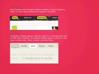 Bush Theatre
Bush Theatre uses thought bubbles instead of speech balloons,
which in comic books denote the subject’s thoughts.




Rob Alan
Irregularly shaped speech balloons make for a distinguished look
on Rob Alan’s website. The speech bubble opens a groove in the
main content area, which visually connects them.
 