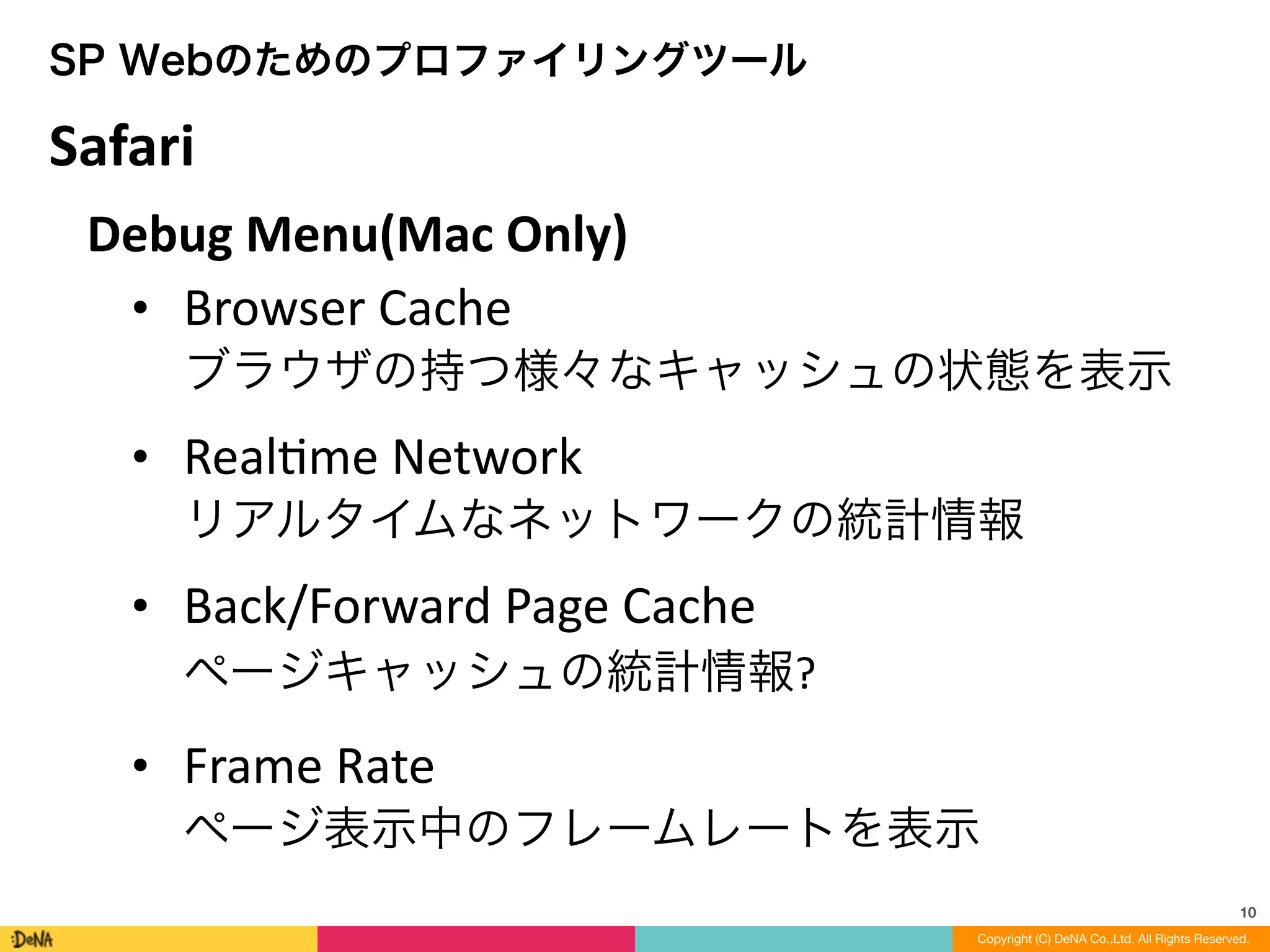 10
Copyright (C) DeNA Co.,Ltd. All Rights Reserved.
SP Webのためのプロファイリングツール
Debug	
  Menu(Mac	
  Only)	
  
• Browser	
  Cache 
ブラウザの持つ様々なキャッシュの状態を表示	
  
• RealLme	
  Network 
リアルタイムなネットワークの統計情報	
  
• Back/Forward	
  Page	
  Cache 
ページキャッシュの統計情報?	
  
• Frame	
  Rate 
ページ表示中のフレームレートを表示
Safari
 