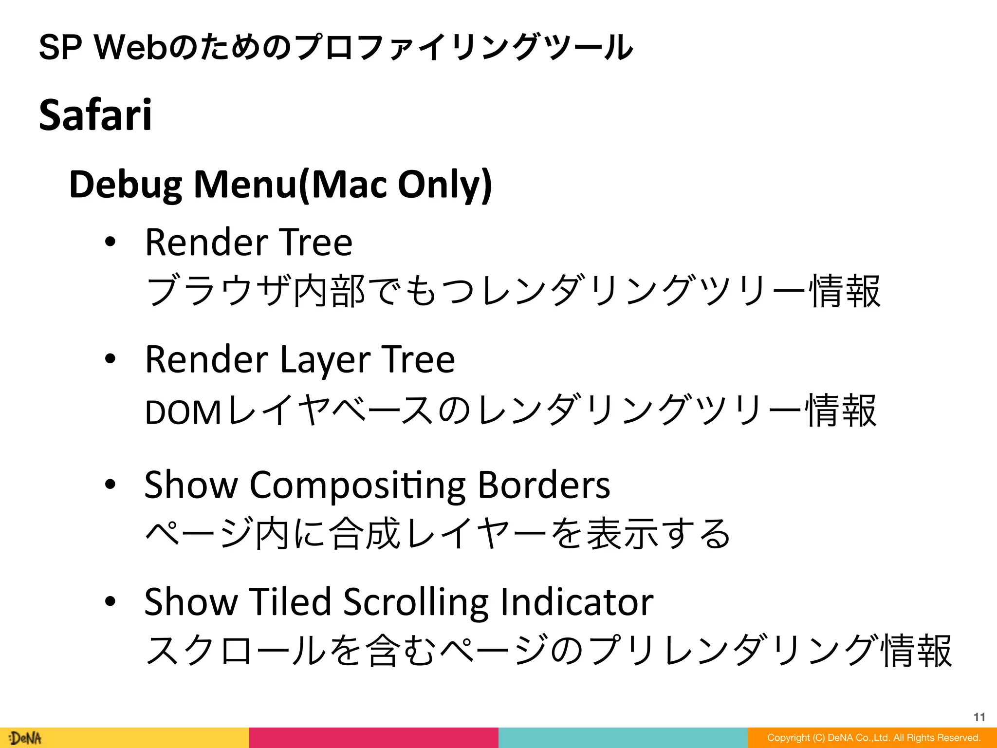 11
Copyright (C) DeNA Co.,Ltd. All Rights Reserved.
SP Webのためのプロファイリングツール
Debug	
  Menu(Mac	
  Only)	
  
• Render	
  Tree 
ブラウザ内部でもつレンダリングツリー情報	
  
• Render	
  Layer	
  Tree 
DOMレイヤベースのレンダリングツリー情報	
  
• Show	
  ComposiLng	
  Borders 
ページ内に合成レイヤーを表示する	
  
• Show	
  Tiled	
  Scrolling	
  Indicator 
スクロールを含むページのプリレンダリング情報
Safari
 