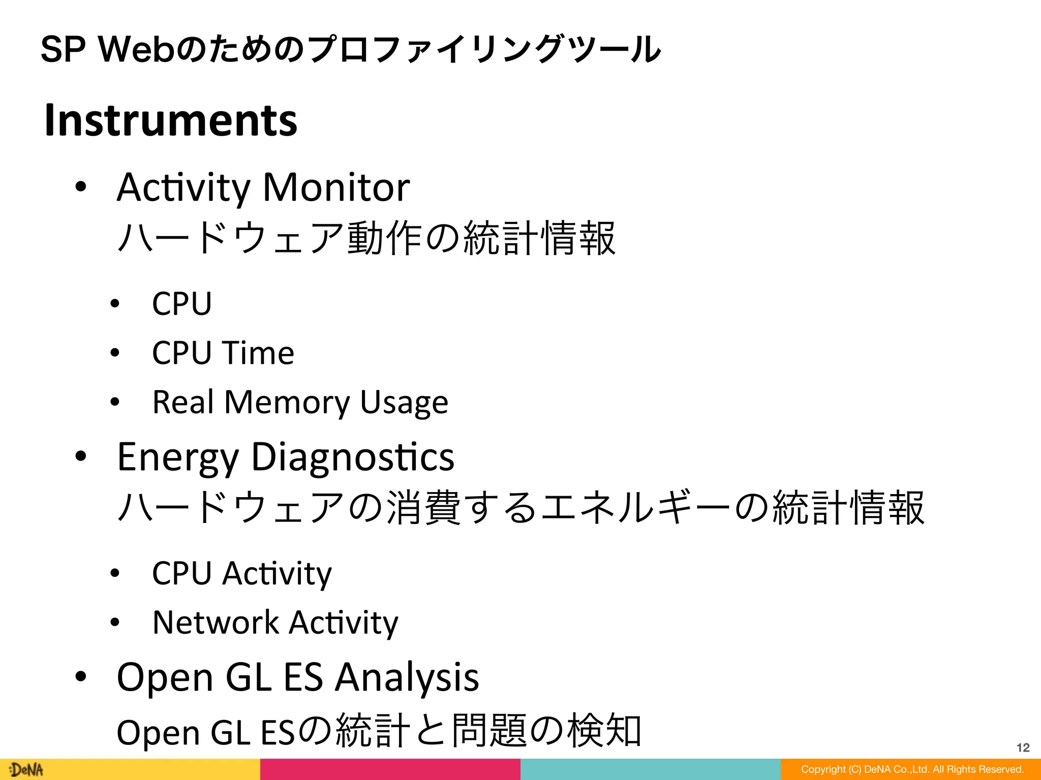 12
Copyright (C) DeNA Co.,Ltd. All Rights Reserved.
SP Webのためのプロファイリングツール
• AcLvity	
  Monitor 
ハードウェア動作の統計情報	
  
• CPU	
  
• CPU	
  Time	
  
• Real	
  Memory	
  Usage	
  
• Energy	
  DiagnosLcs 
ハードウェアの消費するエネルギーの統計情報	
  
• CPU	
  AcLvity	
  
• Network	
  AcLvity	
  
• Open	
  GL	
  ES	
  Analysis 
Open	
  GL	
  ESの統計と問題の検知
Instruments
 