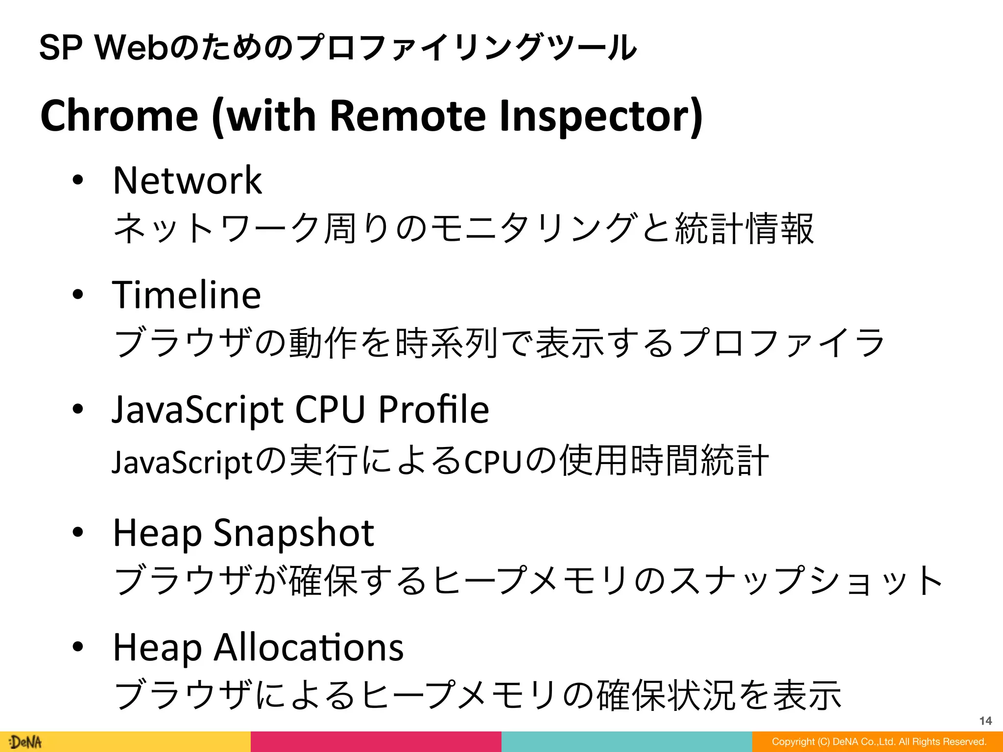 14
Copyright (C) DeNA Co.,Ltd. All Rights Reserved.
SP Webのためのプロファイリングツール
Chrome	
  (with	
  Remote	
  Inspector)
• Network 
ネットワーク周りのモニタリングと統計情報	
  
• Timeline 
ブラウザの動作を時系列で表示するプロファイラ	
  
• JavaScript	
  CPU	
  Proﬁle 
JavaScriptの実行によるCPUの使用時間統計	
  
• Heap	
  Snapshot 
ブラウザが確保するヒープメモリのスナップショット	
  
• Heap	
  AllocaLons 
ブラウザによるヒープメモリの確保状況を表示
 
