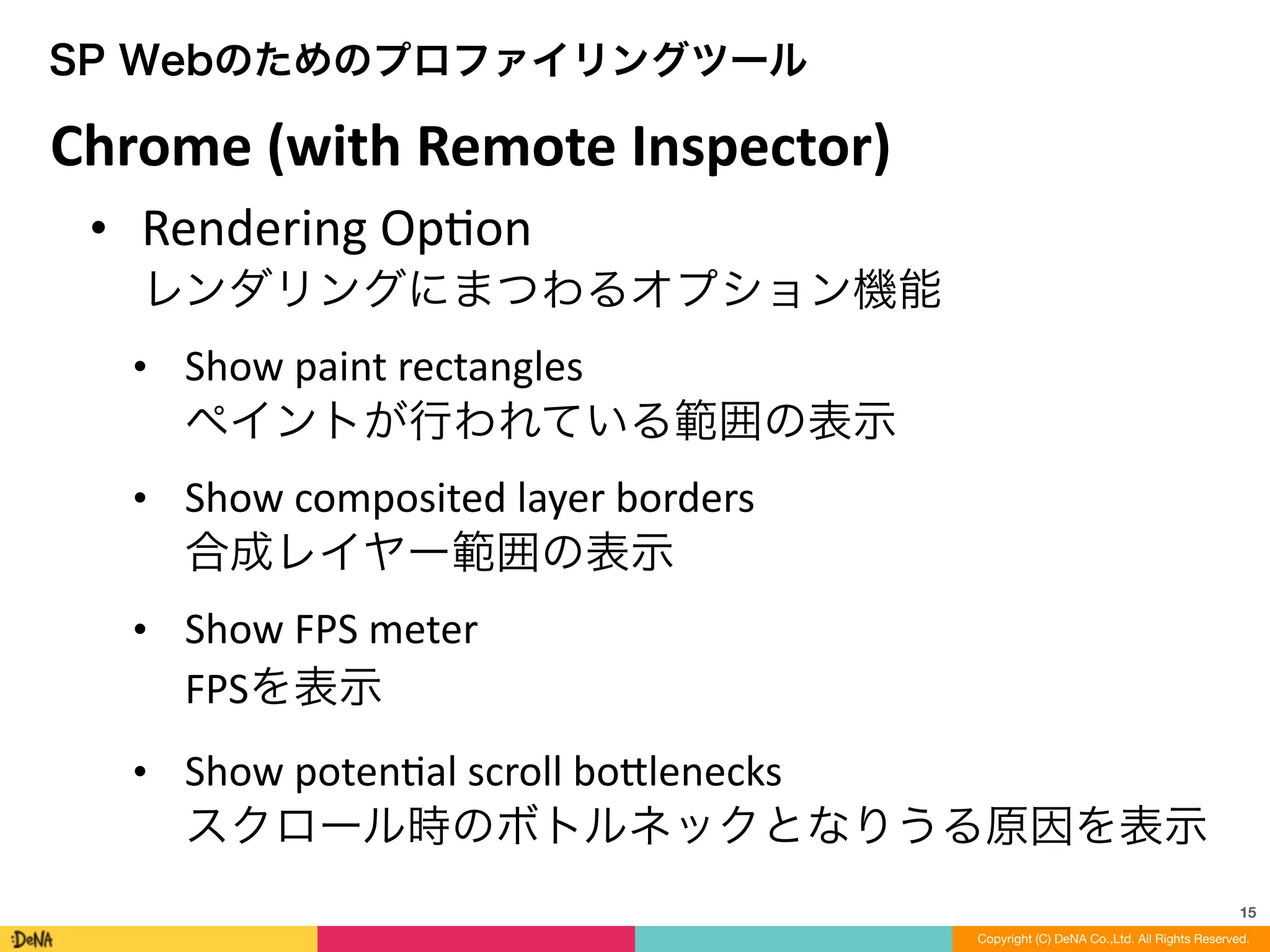 15
Copyright (C) DeNA Co.,Ltd. All Rights Reserved.
SP Webのためのプロファイリングツール
• Rendering	
  OpLon 
レンダリングにまつわるオプション機能	
  
• Show	
  paint	
  rectangles 
ペイントが行われている範囲の表示	
  
• Show	
  composited	
  layer	
  borders 
合成レイヤー範囲の表示	
  
• Show	
  FPS	
  meter 
FPSを表示	
  
• Show	
  potenLal	
  scroll	
  bo=lenecks 
スクロール時のボトルネックとなりうる原因を表示
Chrome	
  (with	
  Remote	
  Inspector)
 