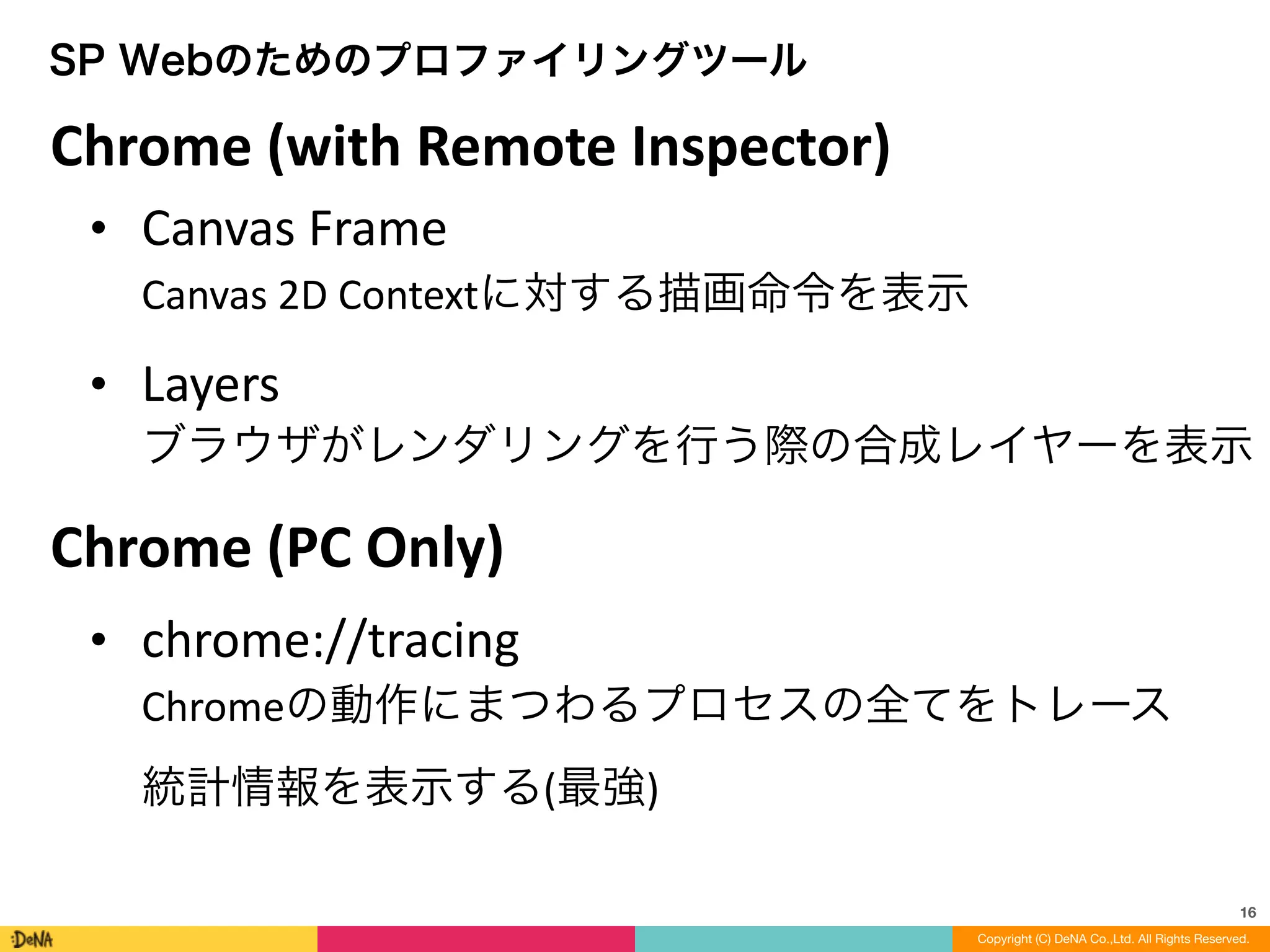 16
Copyright (C) DeNA Co.,Ltd. All Rights Reserved.
SP Webのためのプロファイリングツール
• Canvas	
  Frame 
Canvas	
  2D	
  Contextに対する描画命令を表示	
  
• Layers 
ブラウザがレンダリングを行う際の合成レイヤーを表示
• chrome://tracing 
Chromeの動作にまつわるプロセスの全てをトレース 
統計情報を表示する(最強)
Chrome	
  (with	
  Remote	
  Inspector)
Chrome	
  (PC	
  Only)
 