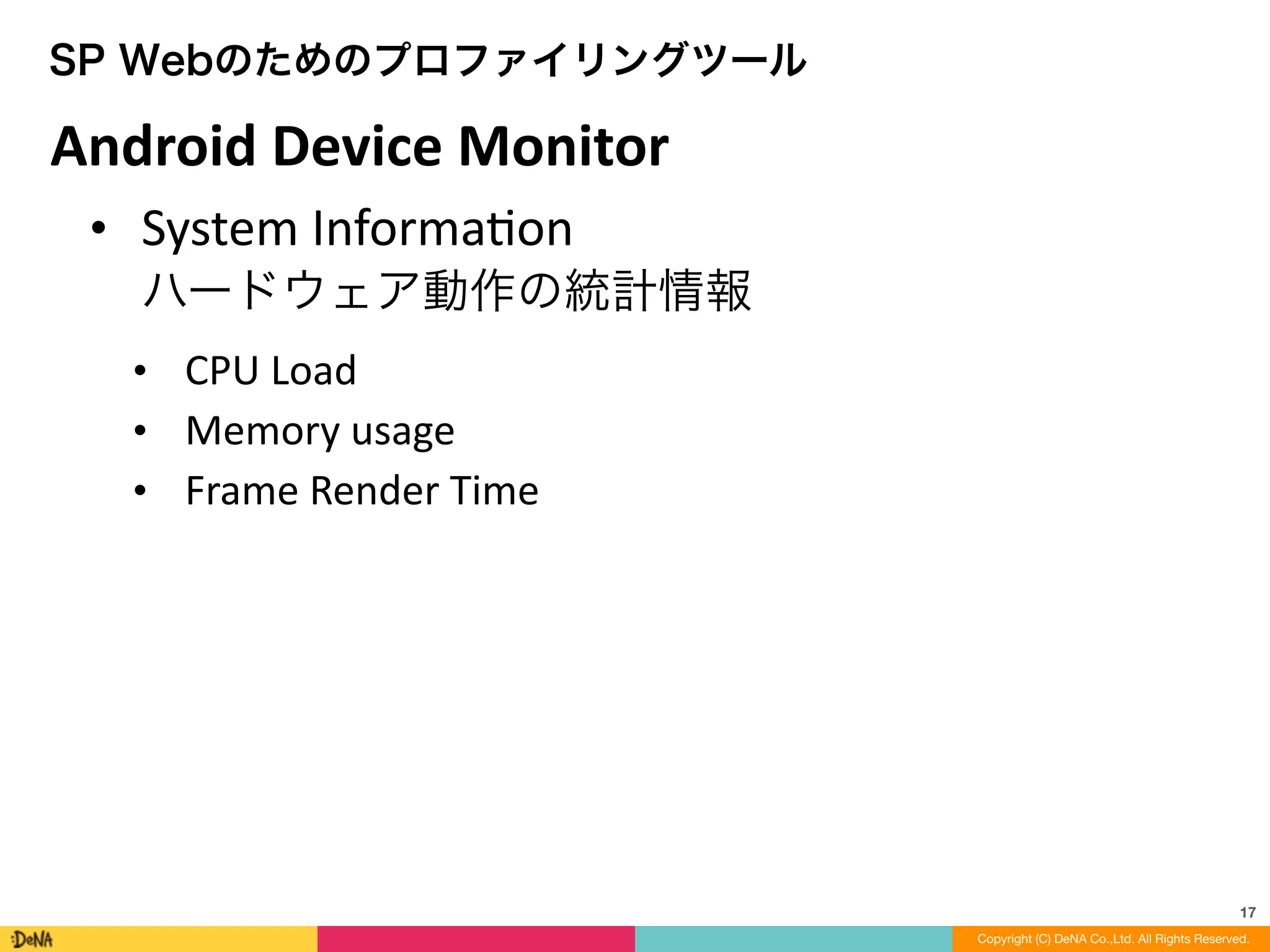 17
Copyright (C) DeNA Co.,Ltd. All Rights Reserved.
SP Webのためのプロファイリングツール
• System	
  InformaLon 
ハードウェア動作の統計情報	
  
• CPU	
  Load	
  
• Memory	
  usage	
  
• Frame	
  Render	
  Time
Android	
  Device	
  Monitor
 