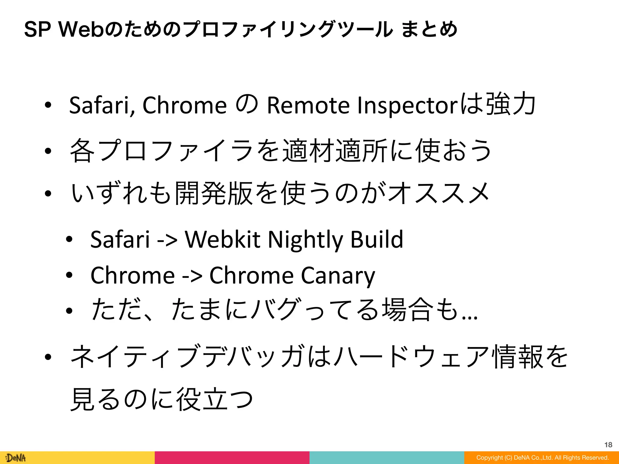 18
Copyright (C) DeNA Co.,Ltd. All Rights Reserved.
SP Webのためのプロファイリングツール まとめ
• Safari,	
  Chrome	
  の	
  Remote	
  Inspectorは強力	
  
• 各プロファイラを適材適所に使おう	
  
• いずれも開発版を使うのがオススメ	
  
• Safari	
  -­‐>	
  Webkit	
  Nightly	
  Build	
  
• Chrome	
  -­‐>	
  Chrome	
  Canary	
  
• ただ、たまにバグってる場合も…	
  
• ネイティブデバッガはハードウェア情報を
見るのに役立つ
 